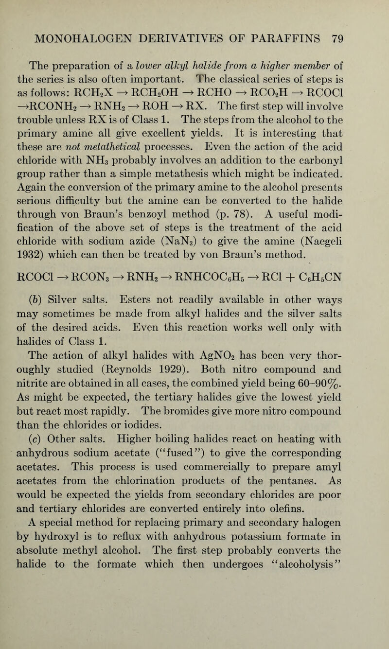 The preparation of a lower alkyl halide from a higher member of the series is also often important. The classical series of steps is as follows: RCH2X -> RCH2OH -» RCHO -> RC02H -> RCOC1 —>RCONH2 —-> RNH2 —» ROH —> RX. The first step will involve trouble unless RX is of Class 1. The steps from the alcohol to the primary amine all give excellent yields. It is interesting that these are not metathetical processes. Even the action of the acid chloride with NH3 probably involves an addition to the carbonyl group rather than a simple metathesis which might be indicated. Again the conversion of the primary amine to the alcohol presents serious difficulty but the amine can be converted to the halide through von Braun’s benzoyl method (p. 78). A useful modi- fication of the above set of steps is the treatment of the acid chloride with sodium azide (NaN3) to give the amine (Naegeli 1932) which can then be treated by von Braun’s method. RCOC1 -> RCON3 -> RNH2 -> RNHCOC6H5 -> RC1 + C6H5CN (&) Silver salts. Esters not readily available in other ways may sometimes be made from alkyl halides and the silver salts of the desired acids. Even this reaction works well only with halides of Class 1. The action of alkyl halides with AgN02 has been very thor- oughly studied (Reynolds 1929). Both nitro compound and nitrite are obtained in all cases, the combined yield being 60-90%. As might be expected, the tertiary halides give the lowest yield but react most rapidly. The bromides give more nitro compound than the chlorides or iodides. (c) Other salts. Higher boiling halides react on heating with anhydrous sodium acetate (“fused”) to give the corresponding acetates. This process is used commercially to prepare amyl acetates from the chlorination products of the pentanes. As would be expected the yields from secondary chlorides are poor and tertiary chlorides are converted entirely into olefins. A special method for replacing primary and secondary halogen by hydroxyl is to reflux with anhydrous potassium formate in absolute methyl alcohol. The first step probably converts the halide to the formate which then undergoes “alcoholysis”