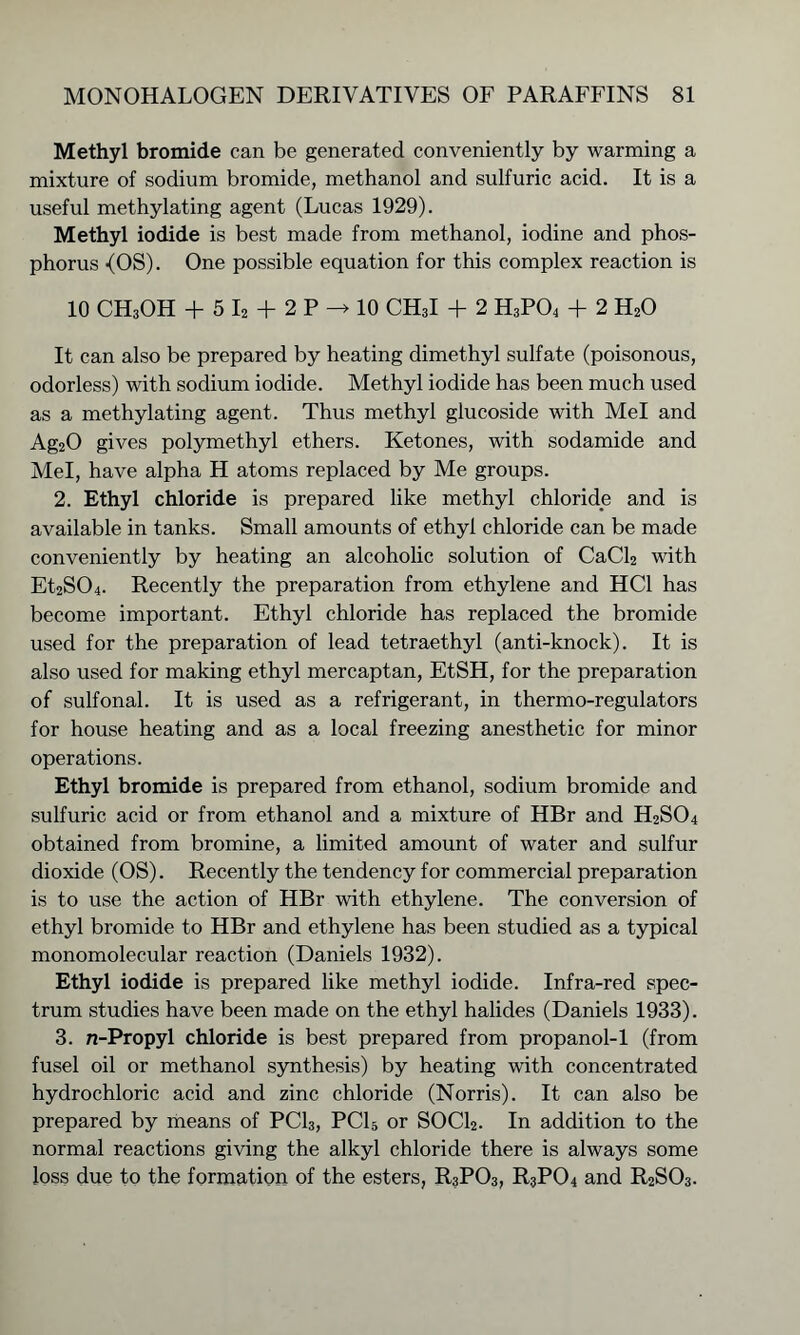 Methyl bromide can be generated conveniently by warming a mixture of sodium bromide, methanol and sulfuric acid. It is a useful methylating agent (Lucas 1929). Methyl iodide is best made from methanol, iodine and phos- phorus -(OS). One possible equation for this complex reaction is 10 CH3OH + 5 I2 + 2 P -> 10 CH3I + 2 H3P04 + 2 H20 It can also be prepared by heating dimethyl sulfate (poisonous, odorless) with sodium iodide. Methyl iodide has been much used as a methylating agent. Thus methyl glucoside with Mel and Ag20 gives polymethyl ethers. Ketones, with sodamide and Mel, have alpha H atoms replaced by Me groups. 2. Ethyl chloride is prepared like methyl chloride and is available in tanks. Small amounts of ethyl chloride can be made conveniently by heating an alcoholic solution of CaCl2 with Et2S04. Recently the preparation from ethylene and HC1 has become important. Ethyl chloride has replaced the bromide used for the preparation of lead tetraethyl (anti-knock). It is also used for making ethyl mercaptan, EtSH, for the preparation of sulfonal. It is used as a refrigerant, in thermo-regulators for house heating and as a local freezing anesthetic for minor operations. Ethyl bromide is prepared from ethanol, sodium bromide and sulfuric acid or from ethanol and a mixture of HBr and H2S04 obtained from bromine, a limited amount of water and sulfur dioxide (OS). Recently the tendency for commercial preparation is to use the action of HBr with ethylene. The conversion of ethyl bromide to HBr and ethylene has been studied as a typical monomolecular reaction (Daniels 1932). Ethyl iodide is prepared like methyl iodide. Infra-red spec- trum studies have been made on the ethyl halides (Daniels 1933). 3. n-Propyl chloride is best prepared from propanol-1 (from fusel oil or methanol synthesis) by heating with concentrated hydrochloric acid and zinc chloride (Norris). It can also be prepared by means of PC13, PC15 or SOCl2. In addition to the normal reactions giving the alkyl chloride there is always some loss due to the formation of the esters, R3P03, R3P04 and R2S03.