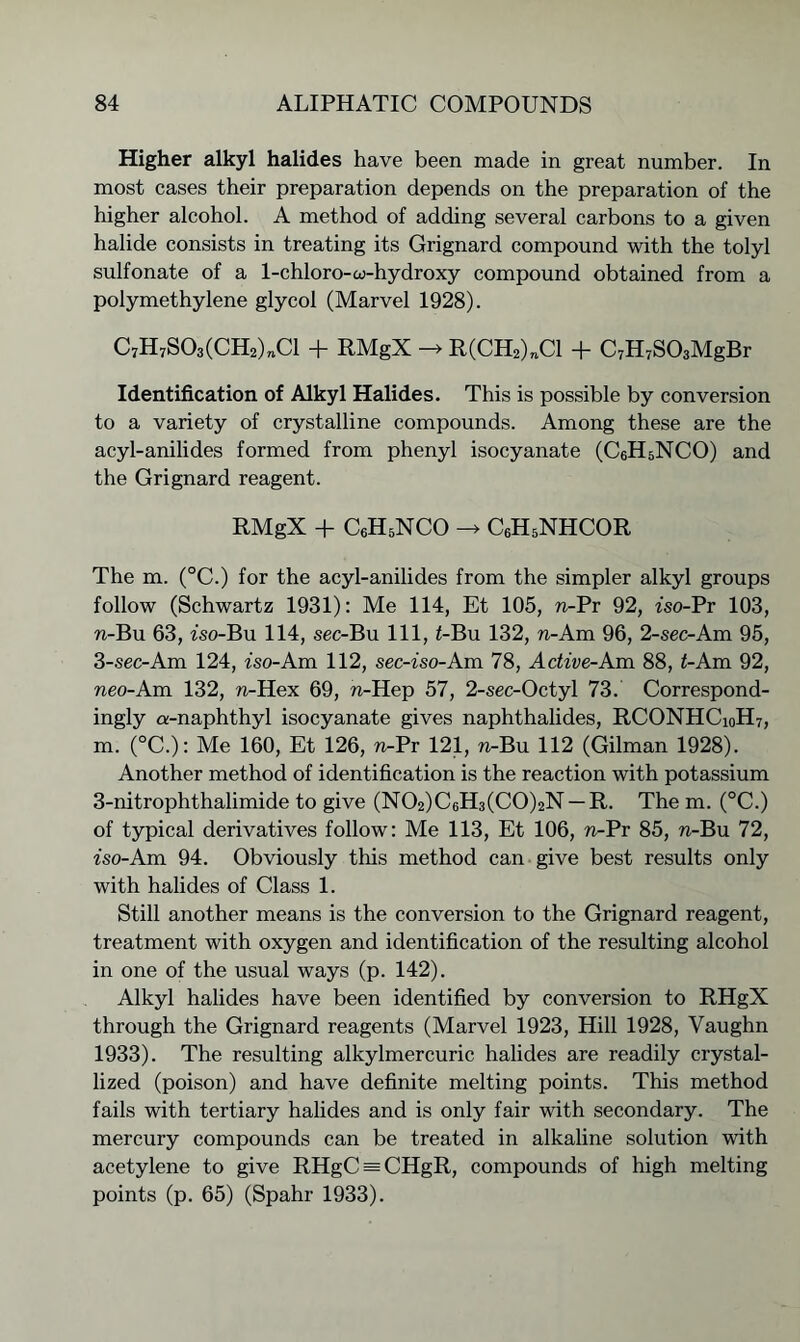 Higher alkyl halides have been made in great number. In most cases their preparation depends on the preparation of the higher alcohol. A method of adding several carbons to a given halide consists in treating its Grignard compound with the tolyl sulfonate of a 1-chloro-w-hydroxy compound obtained from a polymethylene glycol (Marvel 1928). C7H7S03(CH2)„C1 + RMgX -> R(CH2)nCl + C7H7S03MgBr Identification of Alkyl Halides. This is possible by conversion to a variety of crystalline compounds. Among these are the acyl-anilides formed from phenyl isocyanate (CeHsNCO) and the Grignard reagent. RMgX + C6H5NCO -> CeHsNHCOR The m. (°C.) for the acyl-anilides from the simpler alkyl groups follow (Schwartz 1931): Me 114, Et 105, n-Pr 92, fso-Pr 103, n-Bu 63, fso-Bu 114, sec-Bu 111, £-Bu 132, n-Am 96, 2-sec-Am 95, 3-sec-Am 124, iso-Am 112, sec-iso-Am 78, Active-Am 88, <-Am 92, neo-Am 132, n-Hex 69, n-Hep 57, 2-sec-Octyl 73. Correspond- ingly a-naphthyl isocyanate gives naphthalides, RCONHCioH7, m. (°C.): Me 160, Et 126, n-Pr 121, n-Bu 112 (Gilman 1928). Another method of identification is the reaction with potassium 3-nitrophthalimide to give (N02)C6H3(C0)2N —R. The m. (°C.) of typical derivatives follow: Me 113, Et 106, n-Pr 85, n-Bu 72, fso-Am 94. Obviously this method can give best results only with halides of Class 1. Still another means is the conversion to the Grignard reagent, treatment with oxygen and identification of the resulting alcohol in one of the usual ways (p. 142). Alkyl halides have been identified by conversion to RHgX through the Grignard reagents (Marvel 1923, Hill 1928, Vaughn 1933). The resulting alkylmercuric halides are readily crystal- lized (poison) and have definite melting points. This method fails with tertiary halides and is only fair with secondary. The mercury compounds can be treated in alkaline solution with acetylene to give RHgC = CHgR, compounds of high melting points (p. 65) (Spahr 1933).