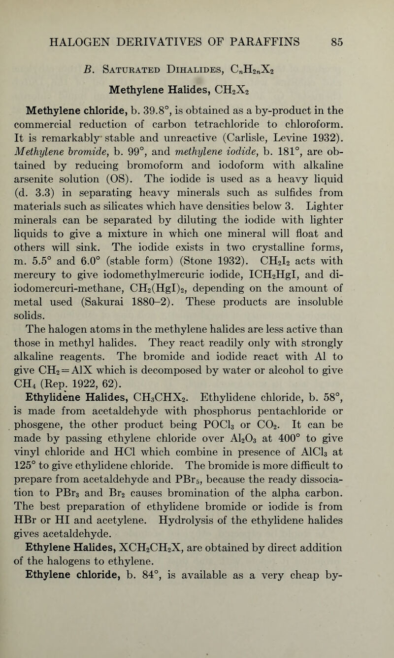 B. Saturated Dihalides, C„H2nX2 Methylene Halides, CH2X2 Methylene chloride, b. 39.8°, is obtained as a by-product in the commercial reduction of carbon tetrachloride to chloroform. It is remarkably stable and unreactive (Carlisle, Levine 1932). Methylene bromide, b. 99°, and methylene iodide, b. 181°, are ob- tained by reducing bromoform and iodoform with alkaline arsenite solution (OS). The iodide is used as a heavy liquid (d. 3.3) in separating heavy minerals such as sulfides from materials such as silicates which have densities below 3. Lighter minerals can be separated by diluting the iodide with lighter liquids to give a mixture in which one mineral will float and others will sink. The iodide exists in two crystalline forms, m. 5.5° and 6.0° (stable form) (Stone 1932). CH2I2 acts with mercury to give iodomethylmercuric iodide, ICH2HgI, and di- iodomercuri-methane, CH2(HgI)2, depending on the amount of metal used (Sakurai 1880-2). These products are insoluble solids. The halogen atoms in the methylene halides are less active than those in methyl halides. They react readily only with strongly alkaline reagents. The bromide and iodide react with A1 to give CH2 = A1X which is decomposed by water or alcohol to give CH4 (Rep. 1922, 62). Ethylidene Halides, CH3CHX2. Ethylidene chloride, b. 58°, is made from acetaldehyde with phosphorus pentachloride or phosgene, the other product being POCl3 or C02. It can be made by passing ethylene chloride over A1203 at 400° to give vinyl chloride and HC1 which combine in presence of A1C13 at 125° to give ethylidene chloride. The bromide is more difficult to prepare from acetaldehyde and PBr5, because the ready dissocia- tion to PBr3 and Br2 causes bromination of the alpha carbon. The best preparation of ethylidene bromide or iodide is from HBr or HI and acetylene. Hydrolysis of the ethylidene halides gives acetaldehyde. Ethylene Halides, XCH2CH2X, are obtained by direct addition of the halogens to ethylene. Ethylene chloride, b. 84°, is available as a very cheap by-