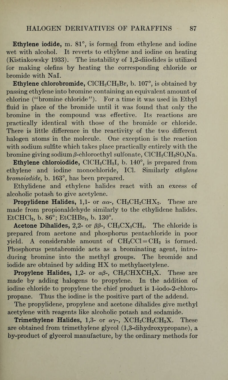 Ethylene iodide, m. 81°, is formed from ethylene and iodine wet with alcohol. It reverts to ethylene and iodine on heating (Kistiakowsky 1933). The instability of 1,2-diiodides is utilized for making olefins by heating the corresponding chloride or bromide with Nal. Ethylene chlorobromide, ClCH2CH2Br, b. 107°, is obtained by passing ethylene into bromine containing an equivalent amount of chlorine (“bromine chloride”). For a time it was used in Ethyl fluid in place of the bromide until it was found that only the bromine in the compound was effective. Its reactions are practically identical with those of the bromide or chloride. There is little difference in the reactivity of the two different halogen atoms in the molecule. One exception is the reaction with sodium sulfite which takes place practically entirely with the bromine giving sodium /3-chloroethyl sulfonate, ClCH2CH2S03Na. Ethylene chloroiodide, C1CH2CH2I, b. 140°, is prepared from ethylene and iodine monochloride, IC1. Similarly ethylene hromoiodide, b. 163°, has been prepared. Ethylidene and ethylene halides react with an excess of alcoholic potash to give acetylene. Propylidene Halides, 1,1- or aa-, CH3CH2CHX2. These are made from propionaldehyde similarly to the ethylidene halides. EtCHCl2, b. 86°; EtCHBr2, b. 130°. Acetone Dihalides, 2,2- or (3/3-, CH3CX2CH3. The chloride is prepared from acetone and phosphorus pentachloride in poor yield. A considerable amount of CH3CC1 —CH2 is formed. Phosphorus pentabromide acts as a brominating agent, intro- ducing bromine into the methyl groups. The bromide and iodide are obtained by adding HX to methylacetylene. Propylene Halides, 1,2- or a/3-, CH3CHXCH2X. These are made by adding halogens to propylene. In the addition of iodine chloride to propylene the chief product is l-iodo-2-chloro- propane. Thus the iodine is the positive part of the addend. The propylidene, propylene and acetone dihalides give methyl acetylene with reagents like alcoholic potash and sodamide. Trimethylene Halides, 1,3- or ay-, XCH2CH2CH2X. These are obtained from trimethylene glycol (1,3-dihydroxypropane), a by-product of glycerol manufacture, by the ordinary methods for