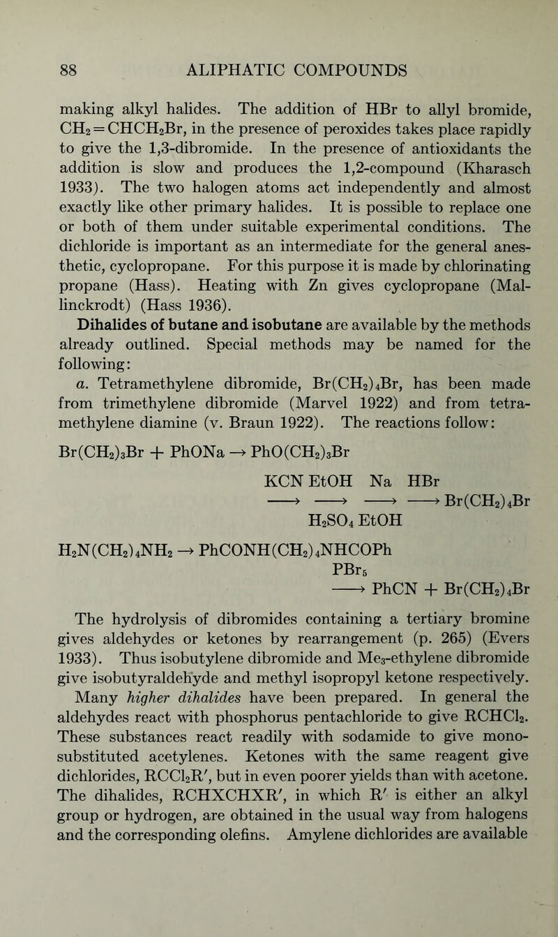 making alkyl halides. The addition of HBr to allyl bromide, CH2 = CHCH2Br, in the presence of peroxides takes place rapidly to give the 1,3-dibromide. In the presence of antioxidants the addition is slow and produces the 1,2-compound (Kharasch 1933). The two halogen atoms act independently and almost exactly like other primary halides. It is possible to replace one or both of them under suitable experimental conditions. The dichloride is important as an intermediate for the general anes- thetic, cyclopropane. For this purpose it is made by chlorinating propane (Hass). Heating with Zn gives cyclopropane (Mal- linckrodt) (Hass 1936). Dihalides of butane and isobutane are available by the methods already outlined. Special methods may be named for the following: a. Tetramethylene dibromide, Br(CH2)4Br, has been made from trimethylene dibromide (Marvel 1922) and from tetra- methylene diamine (v. Braun 1922). The reactions follow: Br(CH2)3Br + PhONa -> PhO(CH2)3Br KCNEtOH Na HBr > » ■> >Br(CH2)4Br H2S04 EtOH H2N(CH2)4NH2 -> PhCONH (CH2) 4NHCOPh PBr5 > PhCN + Br(CH2)4Br The hydrolysis of dibromides containing a tertiary bromine gives aldehydes or ketones by rearrangement (p. 265) (Evers 1933). Thus isobutylene dibromide and Me3-ethylene dibromide give isobutyraldehyde and methyl isopropyl ketone respectively. Many higher dihalides have been prepared. In general the aldehydes react with phosphorus pentachloride to give RCHC12. These substances react readily with sodamide to give mono- substituted acetylenes. Ketones with the same reagent give dichlorides, RCC12R', but in even poorer yields than with acetone. The dihalides, RCHXCHXR', in which R' is either an alkyl group or hydrogen, are obtained in the usual way from halogens and the corresponding olefins. Amylene dichlorides are available
