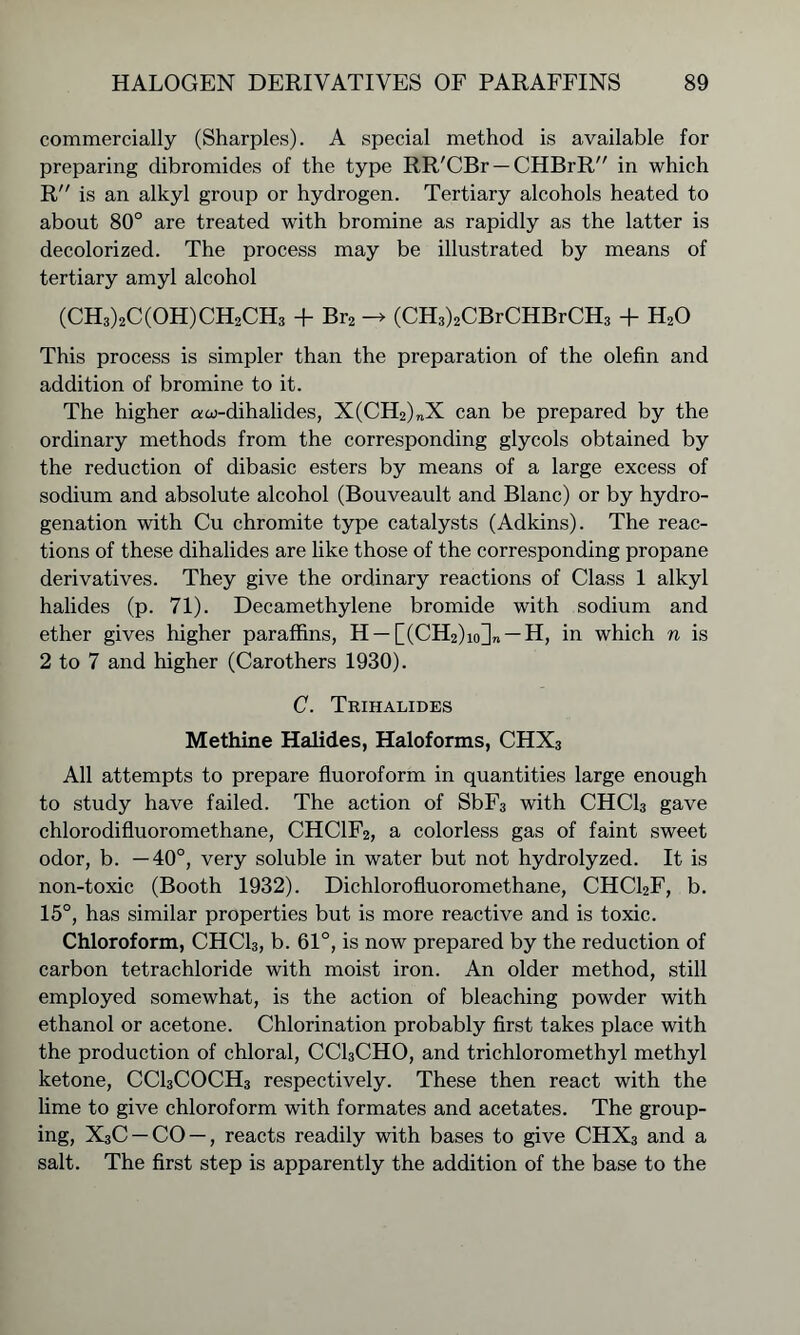 commercially (Sharpies). A special method is available for preparing dibromides of the type RR'CBr —CHBrR in which R is an alkyl group or hydrogen. Tertiary alcohols heated to about 80° are treated with bromine as rapidly as the latter is decolorized. The process may be illustrated by means of tertiary amyl alcohol (CH3)2C(OH)CH2CH3 + Br2 -> (CH3)2CBrCHBrCH3 + H20 This process is simpler than the preparation of the olefin and addition of bromine to it. The higher aw-dihalides, X(CH2)„X can be prepared by the ordinary methods from the corresponding glycols obtained by the reduction of dibasic esters by means of a large excess of sodium and absolute alcohol (Bouveault and Blanc) or by hydro- genation with Cu chromite type catalysts (Adkins). The reac- tions of these dihalides are like those of the corresponding propane derivatives. They give the ordinary reactions of Class 1 alkyl halides (p. 71). Decamethylene bromide with sodium and ether gives higher paraffins, H-[(CH2)i0]„-H, in which n is 2 to 7 and higher (Carothers 1930). C. Trihalides Methine Halides, Haloforms, CHX3 All attempts to prepare fluoroform in quantities large enough to study have failed. The action of SbF3 with CHC13 gave chlorodifluoromethane, CHC1F2, a colorless gas of faint sweet odor, b. —40°, very soluble in water but not hydrolyzed. It is non-toxic (Booth 1932). Dichlorofluoromethane, CHC12F, b. 15°, has similar properties but is more reactive and is toxic. Chloroform, CHC13, b. 61°, is now prepared by the reduction of carbon tetrachloride with moist iron. An older method, still employed somewhat, is the action of bleaching powder with ethanol or acetone. Chlorination probably first takes place with the production of chloral, CCl3CHO, and trichloromethyl methyl ketone, CC13C0CH3 respectively. These then react with the lime to give chloroform with formates and acetates. The group- ing, X3C —CO —, reacts readily with bases to give CHX3 and a salt. The first step is apparently the addition of the base to the