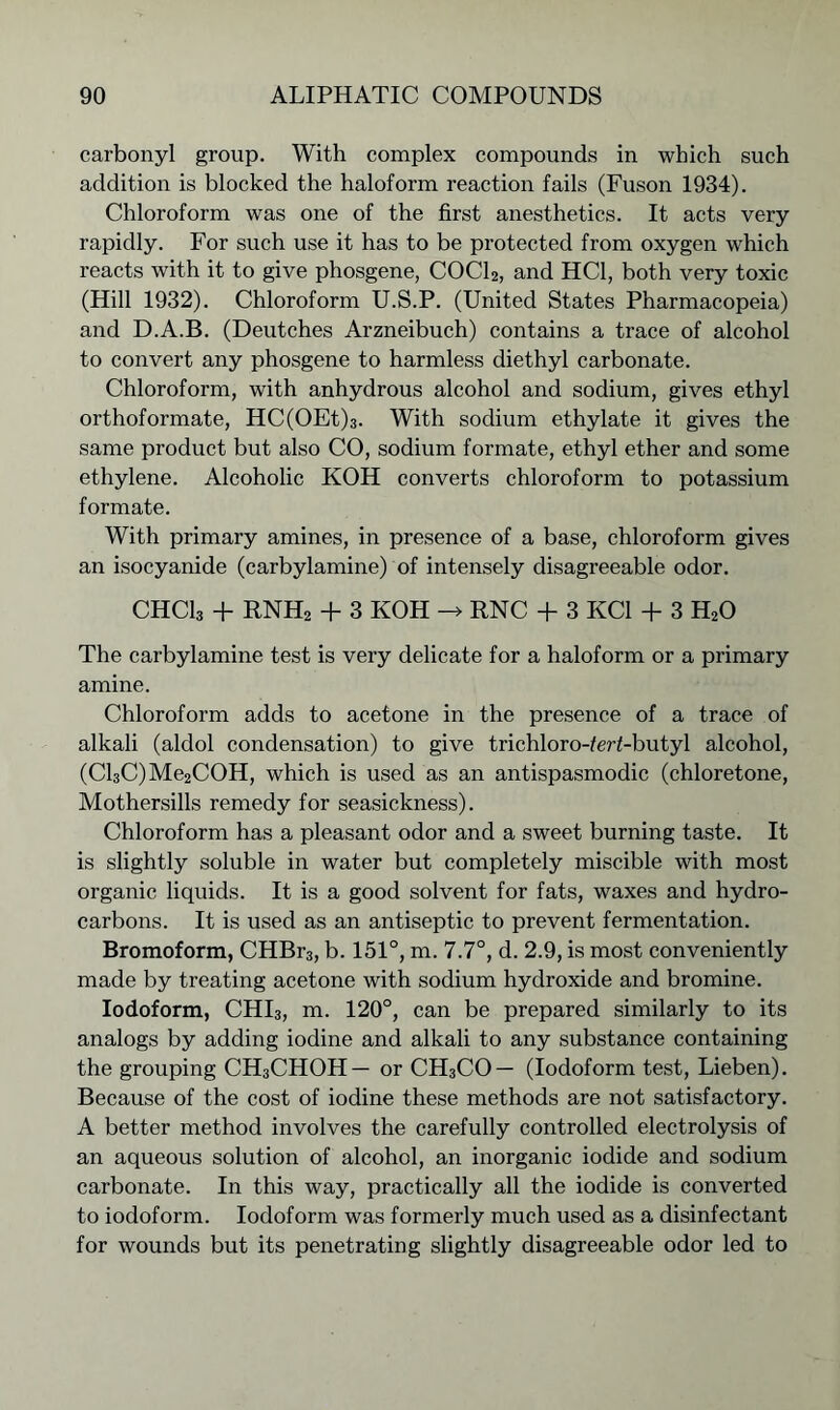 carbonyl group. With complex compounds in which such addition is blocked the haloform reaction fails (Fuson 1934). Chloroform was one of the first anesthetics. It acts very rapidly. For such use it has to be protected from oxygen which reacts with it to give phosgene, COCl2, and HC1, both very toxic (Hill 1932). Chloroform U.S.P. (United States Pharmacopeia) and D.A.B. (Deutches Arzneibuch) contains a trace of alcohol to convert any phosgene to harmless diethyl carbonate. Chloroform, with anhydrous alcohol and sodium, gives ethyl orthoformate, HC(OEt)3. With sodium ethylate it gives the same product but also CO, sodium formate, ethyl ether and some ethylene. Alcoholic KOH converts chloroform to potassium formate. With primary amines, in presence of a base, chloroform gives an isocyanide (carbylamine) of intensely disagreeable odor. CHCla + RNH2 + 3 KOH -> RNC + 3 KC1 + 3 H20 The carbylamine test is very delicate for a haloform or a primary amine. Chloroform adds to acetone in the presence of a trace of alkali (aldol condensation) to give trichloro-ZerCbutyl alcohol, (Cl3C)Me2COH, which is used as an antispasmodic (chloretone, Mothersills remedy for seasickness). Chloroform has a pleasant odor and a sweet burning taste. It is slightly soluble in water but completely miscible with most organic liquids. It is a good solvent for fats, waxes and hydro- carbons. It is used as an antiseptic to prevent fermentation. Bromoform, CHBr3, b. 151°, m. 7.7°, d. 2.9, is most conveniently made by treating acetone with sodium hydroxide and bromine. Iodoform, CHI3, m. 120°, can be prepared similarly to its analogs by adding iodine and alkali to any substance containing the grouping CH3CHOH— or CH3CO— (Iodoform test, Lieben). Because of the cost of iodine these methods are not satisfactory. A better method involves the carefully controlled electrolysis of an aqueous solution of alcohol, an inorganic iodide and sodium carbonate. In this way, practically all the iodide is converted to iodoform. Iodoform was formerly much used as a disinfectant for wounds but its penetrating slightly disagreeable odor led to