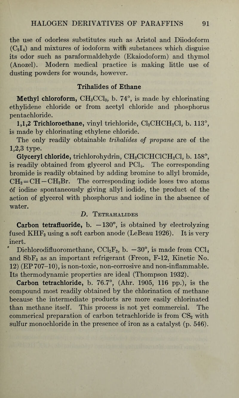 the use of odorless substitutes such as Aristol and Diiodoform (C2I4) and mixtures of iodoform with substances which disguise its odor such as paraformaldehyde (Ekaiodoform) and thymol (Anozel). Modern medical practice is making little use of dusting powders for wounds, however. Trihalides of Ethane Methyl chloroform, CH3CCI3, b. 74°, is made by chlorinating ethylidene chloride or from acetyl chloride and phosphorus pentachloride. 1,1,2 Trichloroethane, vinyl trichloride, C12CHCH2C1, b. 113°, is made by chlorinating ethylene chloride. The only readily obtainable trihalides of propane are of the 1,2,3 type. Glyceryl chloride, trichlorohydrin, CH2C1CHC1CH2C1, b. 158°, is readily obtained from glycerol and PC15. The corresponding bromide is readily obtained by adding bromine to allyl bromide, CH2 = CH —CFI2Br. The corresponding iodide loses two atoms 6f iodine spontaneously giving allyl iodide, the product of the action of glycerol with phosphorus and iodine in the absence of water. D. Tetrahalides Carbon tetrafluoride, b. —130°, is obtained by electrolyzing fused KHF2 using a soft carbon anode (LeBeau 1926). It is very inert. Dichlorodifluoromethane, CC12F2, b. —30°, is made from CC14 and SbF3 as an important refrigerant (Freon, F-12, Kinetic No. 12) (EP 707-10), is non-toxic, non-corrosive and non-inflammable. Its thermodynamic properties are ideal (Thompson 1932). Carbon tetrachloride, b. 76.7°, (Ahr. 1905, 116 pp.), is the compound most readily obtained by the chlorination of methane because the intermediate products are more easily chlorinated than methane itself. This process is not yet commercial. The commerical preparation of carbon tetrachloride is from CS2 with sulfur monochloride in the presence of iron as a catalyst (p. 546).