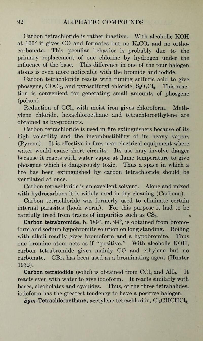 Carbon tetrachloride is rather inactive. With alcoholic KOH at 100° it gives CO and formates but no K2C03 and no ortho- carbonate. This peculiar behavior is probably due to the primary replacement of one chlorine by hydrogen under the influence of the base. This difference in one of the four halogen atoms is even more noticeable with the bromide and iodide. Carbon tetrachloride reacts with fuming sulfuric acid to give phosgene, COCL, and pyrosulfuryl chloride, S2O5CI2. This reac- tion is convenient for generating small amounts of phosgene (poison). Reduction of CC14 with moist iron gives chloroform. Meth- ylene chloride, hexachloroethane and tetrachloroethylene are obtained as by-products. Carbon tetrachloride is used in fire extinguishers because of its high volatility and the incombustibility of its heavy vapors (Pyrene). It is effective in fires near electrical equipment where water would cause short circuits. Its use may involve danger because it reacts with water vapor at flame temperature to give phosgene which is dangerously toxic. Thus a space in which a fire has been extinguished by carbon tetrachloride should be ventilated at once. Carbon tetrachloride is an excellent solvent. Alone and mixed with hydrocarbons it is widely used in dry cleaning (Carbona). Carbon tetrachloride was formerly used to eliminate certain internal parasites (hook worm). For this purpose it had to be carefully freed from traces of impurities such as CS2. < Carbon tetrabromide, b. 189°, m. 94°, is obtained from bromo- form and sodium hypobromite solution on long standing. Boiling with alkali readily gives bromoform and a hypobromite. Thus one bromine atom acts as if “positive.” With alcoholic KOH, carbon tetrabromide gives mainly CO and ethylene but no carbonate. CBr4 has been used as a brominating agent (Hunter 1932). Carbon tetraiodide (solid) is obtained from CC14 and A1I3. It reacts even with water to give iodoform. It reacts similarly with bases, alcoholates and cyanides. Thus, of the three tetrahalides, iodoform has the greatest tendency to have a positive halogen. Sym-Tetrachloroethane, acetylene tetrachloride, CI2CHCHCI2,