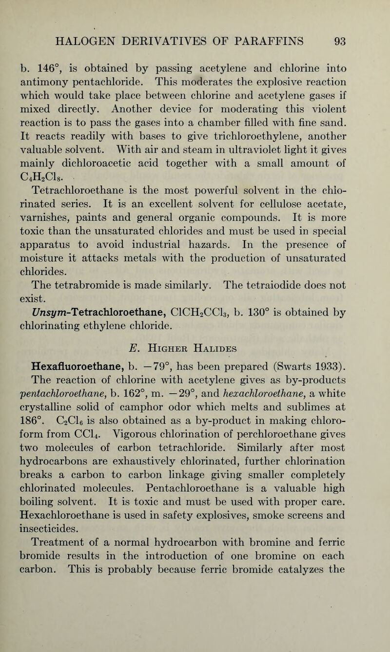 b. 146°, is obtained by passing acetylene and chlorine into antimony pentachloride. This moderates the explosive reaction which would take place between chlorine and acetylene gases if mixed directly. Another device for moderating this violent reaction is to pass the gases into a chamber filled with fine sand. It reacts readily with bases to give trichloroethylene, another valuable solvent. With air and steam in ultraviolet light it gives mainly dichloroacetic acid together with a small amount of C4H2C18. Tetrachloroethane is the most powerful solvent in the chlo- rinated series. It is an excellent solvent for cellulose acetate, varnishes, paints and general organic compounds. It is more toxic than the unsaturated chlorides and must be used in special apparatus to avoid industrial hazards. In the presence of moisture it attacks metals with the production of unsaturated chlorides. The tetrabromide is made similarly. The tetraiodide does not exist. £/nsi/m-Tetrachloroethane, C1CH2CC13, b. 130° is obtained by chlorinating ethylene chloride. E. Higher Halides Hexafluoroethane, b. —79°, has been prepared (Swarts 1933). The reaction of chlorine with acetylene gives as by-products pentachloroethane, b. 162°, m. —29°, and hexachioroethane, a white crystalline solid of camphor odor which melts and sublimes at 186°. C2C16 is also obtained as a by-product in making chloro- form from CC14. Vigorous chlorination of perchloroethane gives two molecules of carbon tetrachloride. Similarly after most hydrocarbons are exhaustively chlorinated, further chlorination breaks a carbon to carbon linkage giving smaller completely chlorinated molecules. Pentachloroethane is a valuable high boiling solvent. It is toxic and must be used with proper care. Hexachioroethane is used in safety explosives, smoke screens and insecticides. Treatment of a normal hydrocarbon with bromine and ferric bromide results in the introduction of one bromine on each carbon. This is probably because ferric bromide catalyzes the