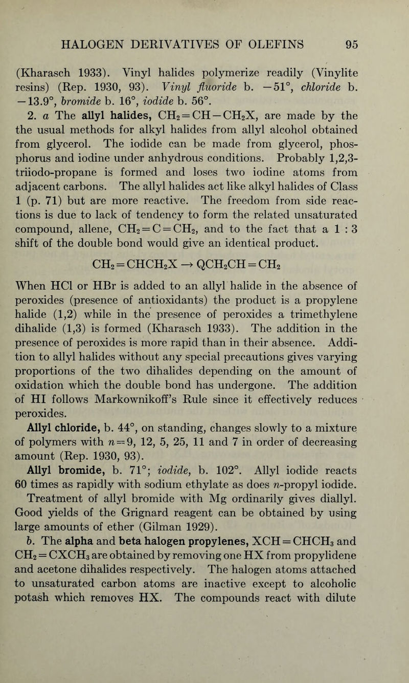 (Kharasch 1933). Vinyl halides polymerize readily (Vinylite resins) (Rep. 1930, 93). Vinyl fluoride b. —51°, chloride b. —13.9°, bromide b. 16°, iodide b. 56°. 2. a The allyl halides, CH2 = CH —CH2X, are made by the the usual methods for alkyl halides from allyl alcohol obtained from glycerol. The iodide can be made from glycerol, phos- phorus and iodine under anhydrous conditions. Probably 1,2,3- triiodo-propane is formed and loses two iodine atoms from adjacent carbons. The allyl halides act like alkyl halides of Class 1 (p. 71) but are more reactive. The freedom from side reac- tions is due to lack of tendency to form the related unsaturated compound, allene, CH2 = C = CH2, and to the fact that a 1 : 3 shift of the double bond would give an identical product. ch2=chch2x -> qch2ch=ch2 When HC1 or HBr is added to an allyl halide in the absence of peroxides (presence of antioxidants) the product is a propylene halide (1,2) while in the presence of peroxides a trimethylene dihalide (1,3) is formed (Kharasch 1933). The addition in the presence of peroxides is more rapid than in their absence. Addi- tion to allyl halides without any special precautions gives varying proportions of the two dihalides depending on the amount of oxidation which the double bond has undergone. The addition of HI follows Markownikoff’s Rule since it effectively reduces peroxides. Allyl chloride, b. 44°, on standing, changes slowly to a mixture of polymers with n = 9, 12, 5, 25, 11 and 7 in order of decreasing amount (Rep. 1930, 93). Allyl bromide, b. 71°; iodide, b. 102°. Allyl iodide reacts 60 times as rapidly with sodium ethylate as does n-propyl iodide. Treatment of allyl bromide with Mg ordinarily gives diallyl. Good yields of the Grignard reagent can be obtained by using large amounts of ether (Gilman 1929). b. The alpha and beta halogen propylenes, XCH = CHCH3 and CH2 = CXCH3 are obtained by removing one HX from propylidene and acetone dihalides respectively. The halogen atoms attached to unsaturated carbon atoms are inactive except to alcoholic potash which removes HX. The compounds react with dilute