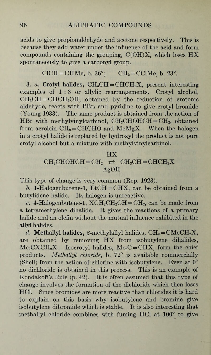 acids to give propionaldehyde and acetone respectively. This is because they add water under the influence of the acid and form compounds containing the grouping, C(OH)X, which loses HX spontaneously to give a carbonyl group. CICH-CHMe, b. 36°; CH2 = CClMe, b. 23°. 3. a. Crotyl halides, CH3CH = CHCH2X, present interesting examples of 1:3 or allylic rearrangements. Crotyl alcohol, CH3CH = CHCH2OH, obtained by the reduction of crotonic aldehyde, reacts with PBr3 and pyridine to give crotyl bromide (Young 1933). The same product is obtained from the action of HBr with methylvinylcarbinol, CH3CHOHCH = CH2, obtained from acrolein CH2 = CHCHO and MeMgX. When the halogen in a crotyl halide is replaced by hydroxyl the product is not pure crotyl alcohol but a mixture with methylvinylcarbinol. HX ch3chohch=ch2 <± ch3ch=chch2x AgOH This type of change is very common (Rep. 1923). b. 1-Halogenbutene-l, EtCH = CHX, can be obtained from a butylidene halide. Its halogen is unreactive. c. 4-Halogenbutene-l, XCH2CH2CH == CH2, can be made from a tetramethylene dihalide. It gives the reactions of a primary halide and an olefin without the mutual influence exhibited in the allyl halides. d. Methallyl halides, /3-methylallyl halides, CH2 = CMeCH2X, are obtained by removing HX from isobutylene dihalides, Me2CXCH2X. Isocrotyl halides, Me2C = CHX, form the chief products. Methallyl chloride, b. 72° is available commercially (Shell) from the action of chlorine with isobutylene. Even at 0° no dichloride is obtained in this process. This is an example of Kondakoff’s Rule (p. 42). It is often assumed that this type of change involves the formation of the dichloride which then loses HC1. Since bromides are more reactive than chlorides it is hard to explain on this basis why isobutylene and bromine give isobutylene dibromide which is stable. It is also interesting that methallyl chloride combines with fuming HC1 at 100° to give