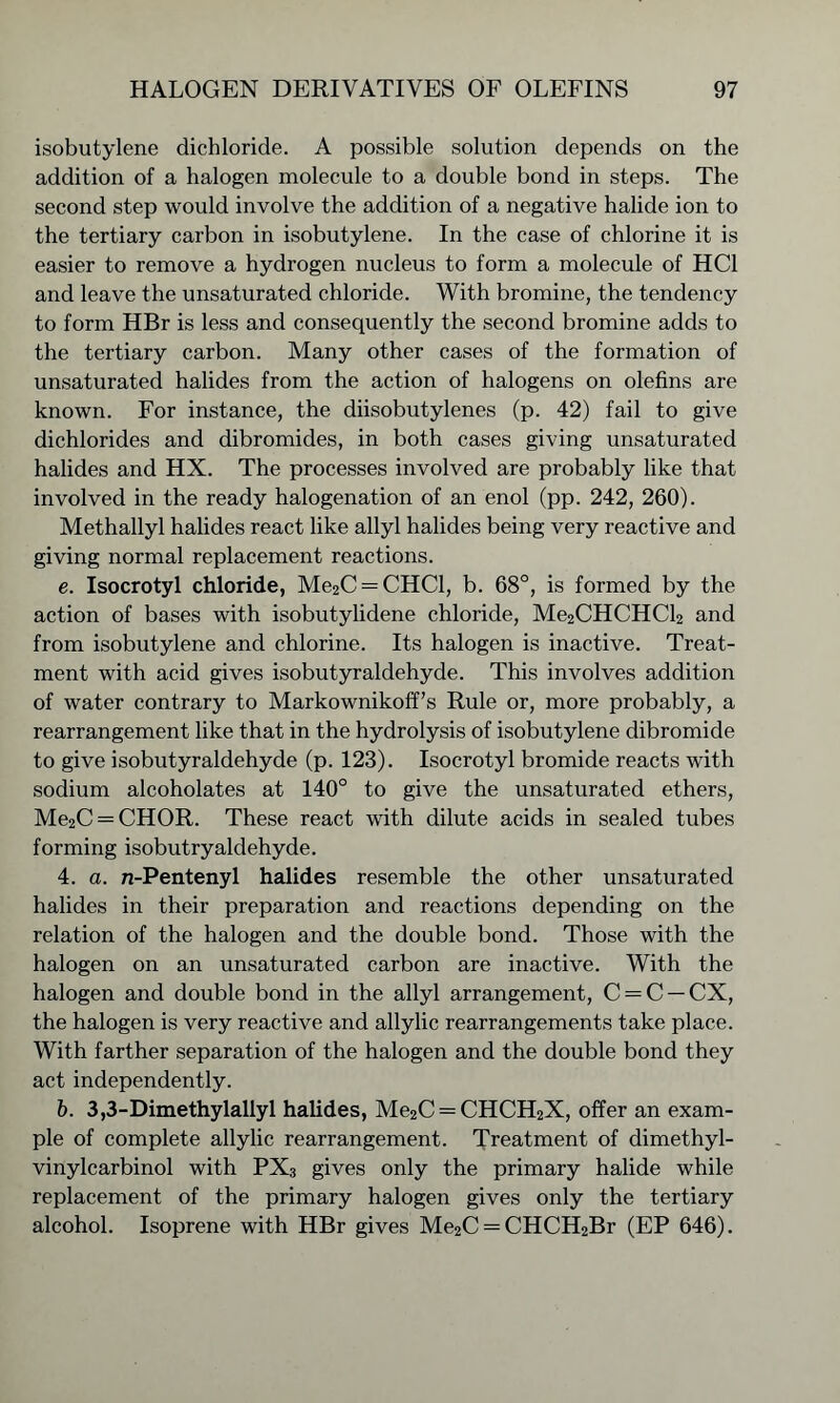 isobutylene dichloride. A possible solution depends on the addition of a halogen molecule to a double bond in steps. The second step would involve the addition of a negative halide ion to the tertiary carbon in isobutylene. In the case of chlorine it is easier to remove a hydrogen nucleus to form a molecule of HC1 and leave the unsaturated chloride. With bromine, the tendency to form HBr is less and consequently the second bromine adds to the tertiary carbon. Many other cases of the formation of unsaturated halides from the action of halogens on olefins are known. For instance, the diisobutylenes (p. 42) fail to give dichlorides and dibromides, in both cases giving unsaturated halides and HX. The processes involved are probably like that involved in the ready halogenation of an enol (pp. 242, 260). Methallyl halides react like allyl halides being very reactive and giving normal replacement reactions. e. Isocrotyl chloride, Me2C = CHCl, b. 68°, is formed by the action of bases with isobutylidene chloride, Me2CHCHCl2 and from isobutylene and chlorine. Its halogen is inactive. Treat- ment with acid gives isobutyraldehyde. This involves addition of water contrary to Markownikoff’s Rule or, more probably, a rearrangement like that in the hydrolysis of isobutylene dibromide to give isobutyraldehyde (p. 123). Isocrotyl bromide reacts with sodium alcoholates at 140° to give the unsaturated ethers, Me2C = CHOR. These react with dilute acids in sealed tubes forming isobutryaldehyde. 4. a. n-Pentenyl halides resemble the other unsaturated halides in their preparation and reactions depending on the relation of the halogen and the double bond. Those with the halogen on an unsaturated carbon are inactive. With the halogen and double bond in the allyl arrangement, C = C —CX, the halogen is very reactive and allylic rearrangements take place. With farther separation of the halogen and the double bond they act independently. b. 3,3-Dimethylallyl halides, Me2C = CHCH2X, offer an exam- ple of complete allylic rearrangement. Treatment of dimethyl- vinylcarbinol with PX3 gives only the primary halide while replacement of the primary halogen gives only the tertiary alcohol. Isoprene with HBr gives Me2C = CHCH2Br (EP 646).