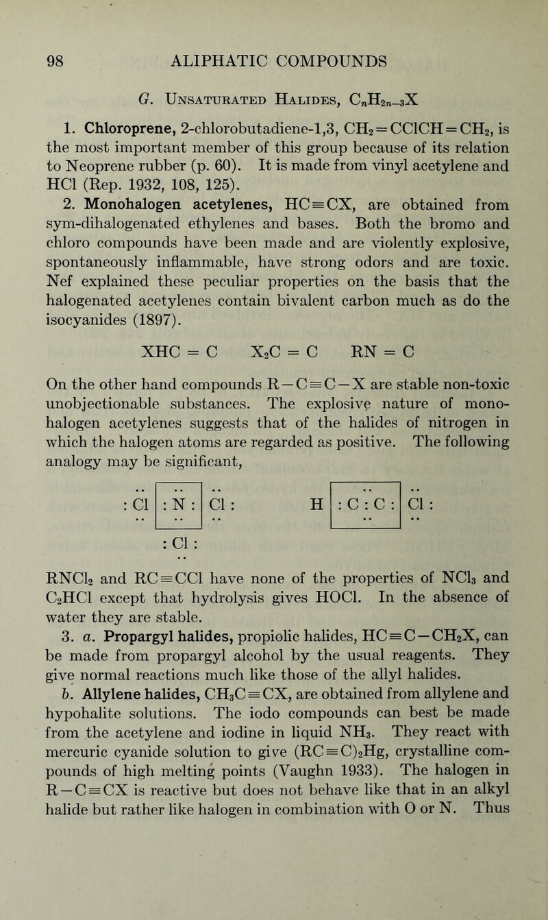 G. Unsaturated Halides, C„H2„_3X 1. Chloroprene, 2-chlorobutadiene-l,3, CH2 = CC1CH = CH2, is the most important member of this group because of its relation to Neoprene rubber (p. 60). It is made from vinyl acetylene and HC1 (Rep. 1932, 108, 125). 2. Monohalogen acetylenes, HC = CX, are obtained from sym-dihalogenated ethylenes and bases. Both the bromo and chloro compounds have been made and are violently explosive, spontaneously inflammable, have strong odors and are toxic. Nef explained these peculiar properties on the basis that the halogenated acetylenes contain bivalent carbon much as do the isocyanides (1897). XHC - C X2C - C RN = C On the other hand compounds R —C = C —X are stable non-toxic unobjectionable substances. The explosive nature of mono- halogen acetylenes suggests that of the halides of nitrogen in which the halogen atoms are regarded as positive. The following analogy may be significant, : Cl : N Cl: : Cl: H : C : C : RNC12 and RC = CC1 have none of the properties of NC13 and C2HC1 except that hydrolysis gives HOC1. In the absence of water they are stable. 3. a. Propargyl halides, propiolic halides, HC = C —CH2X, can be made from propargyl alcohol by the usual reagents. They give normal reactions much like those of the allyl halides. b. Allylene halides, CH3C = CX, are obtained from allylene and hypohalite solutions. The iodo compounds can best be made from the acetylene and iodine in liquid NH3. They react with mercuric cyanide solution to give (RC = C)2Hg, crystalline com- pounds of high melting points (Vaughn 1933). The halogen in R-C = CX is reactive but does not behave like that in an alkyl halide but rather like halogen in combination with O or N. Thus