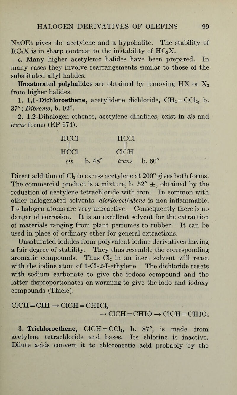 NaOEt gives the acetylene and a hypohalite. The stability of RC2X is in sharp contrast to the instability of HC2X. c. Many higher acetylenic halides have been prepared. In many cases they involve rearrangements similar to those of the substituted allyl halides. Unsaturated polyhalides are obtained by removing HX or X2 from higher halides. 1. 1,1-Dichloroethene, acetylidene dichloride, CH2 = CC12, b. 37°; Dibromo, b. 92°. 2. 1,2-Dihalogen ethenes, acetylene clihalides, exist in cis and irons forms (EP 674). HCC1 HCC1 II || HCC1 C1CH cis b. 48° irons Direct addition of Cl2 to excess acetylene at 200° gives both forms. The commercial product is a mixture, b. 52° ±, obtained by the reduction of acetylene tetrachloride with iron. In common with other halogenated solvents, dicliloroethylene is non-inflammable. Its halogen atoms are very unreactive. Consequently there is no danger of corrosion. It is an excellent solvent for the extraction of materials ranging from plant perfumes to rubber. It can be used in place of ordinary ether for general extractions. Unsaturated iodides form polyvalent iodine derivatives having a fair degree of stability. They thus resemble the corresponding aromatic compounds. Thus Cl2 in an inert solvent will react with the iodine atom of l-Cl-2-I-ethylene. The dichloride reacts with sodium carbonate to give the iodoso compound and the latter disproportionates on warming to give the iodo and iodoxy compounds (Thiele). C1CH = CHI C1CH = CHIC12 C1CH = CHIO -> C1CH = CHI02 3. Trichloroethene, C1CH = CC12, b. 87°, is made from acetylene tetrachloride and bases. Its chlorine is inactive. Dilute acids convert it to chloroacetic acid probably by the