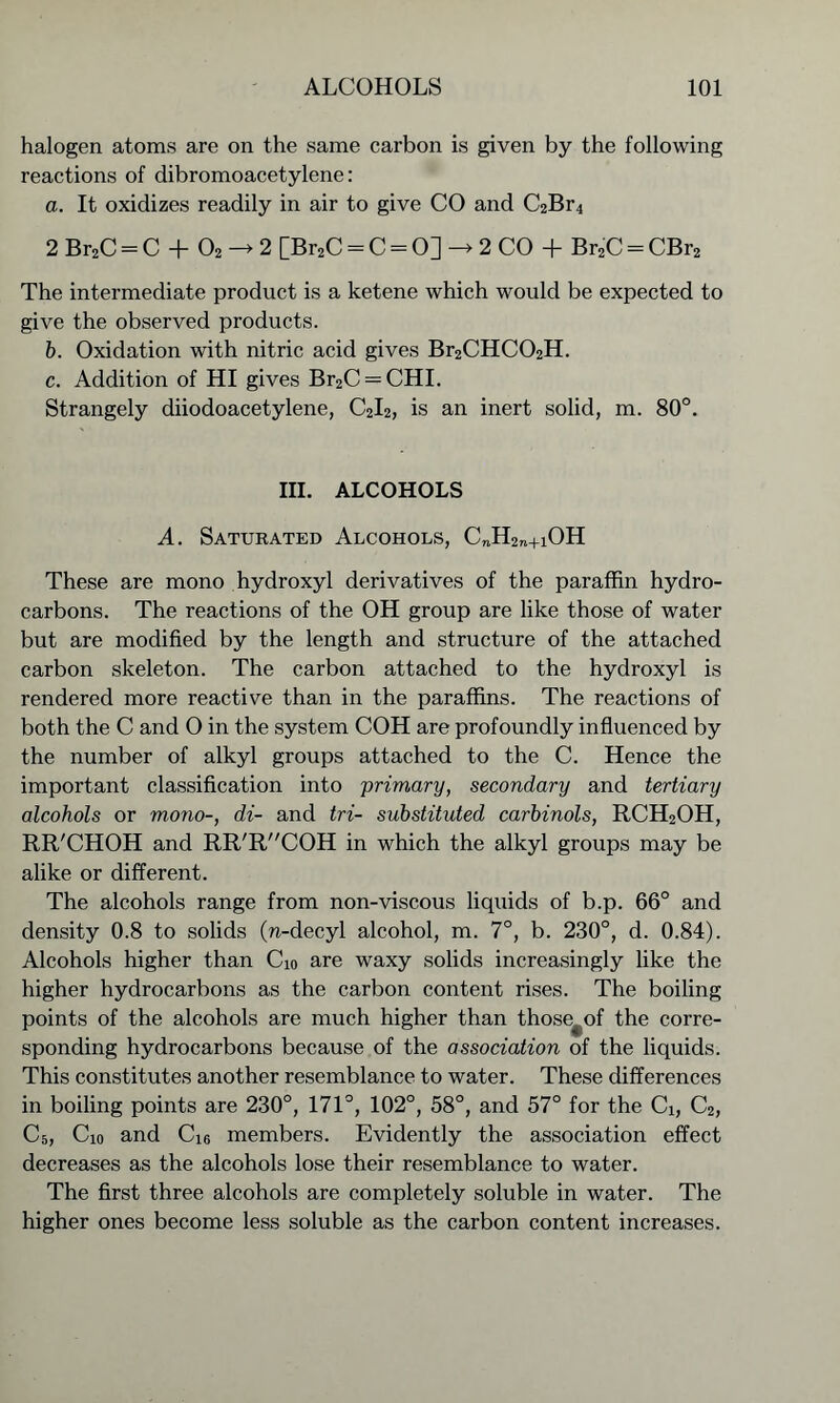 halogen atoms are on the same carbon is given by the following reactions of dibromoacetylene: a. It oxidizes readily in air to give CO and C2Br4 2 Br2C = C + 02 —> 2 [Br2C = C = O] —> 2 CO + Br2C = CBr2 The intermediate product is a ketene which would be expected to give the observed products. b. Oxidation with nitric acid gives Br2CHC02H. c. Addition of HI gives Br2C = CHI. Strangely diiodoacetylene, C2I2, is an inert solid, m. 80°. III. ALCOHOLS A. Saturated Alcohols, C„H2n+iOH These are mono hydroxyl derivatives of the paraffin hydro- carbons. The reactions of the OH group are like those of water but are modified by the length and structure of the attached carbon skeleton. The carbon attached to the hydroxyl is rendered more reactive than in the paraffins. The reactions of both the C and 0 in the system COH are profoundly influenced by the number of alkyl groups attached to the C. Hence the important classification into 'primary, secondary and tertiary alcohols or mono-, di- and tri- substituted carbinols, RCH2OH, RR'CHOH and RR'RCOH in which the alkyl groups may be alike or different. The alcohols range from non-viscous liquids of b.p. 66° and density 0.8 to solids (»-decyl alcohol, m. 7°, b. 230°, d. 0.84). Alcohols higher than Cio are waxy solids increasingly like the higher hydrocarbons as the carbon content rises. The boiling points of the alcohols are much higher than those+of the corre- sponding hydrocarbons because of the association of the liquids. This constitutes another resemblance to water. These differences in boiling points are 230°, 171°, 102°, 58°, and 57° for the Ci, C2, C5, Cio and Ci6 members. Evidently the association effect decreases as the alcohols lose their resemblance to water. The first three alcohols are completely soluble in water. The higher ones become less soluble as the carbon content increases.