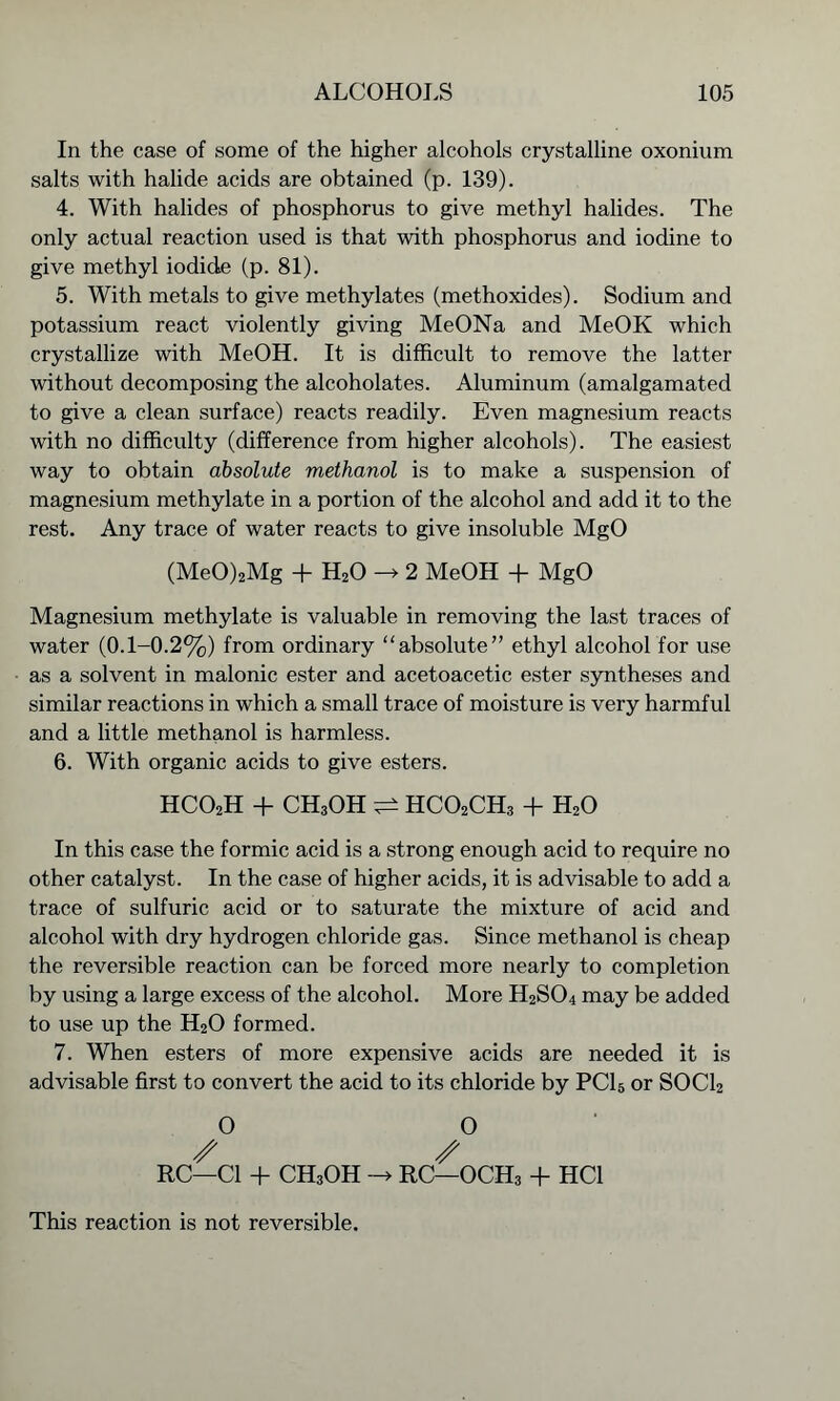 In the case of some of the higher alcohols crystalline oxonium salts with halide acids are obtained (p. 139). 4. With halides of phosphorus to give methyl halides. The only actual reaction used is that with phosphorus and iodine to give methyl iodide (p. 81). 5. With metals to give methylates (methoxides). Sodium and potassium react violently giving MeONa and MeOK which crystallize with MeOH. It is difficult to remove the latter without decomposing the alcoholates. Aluminum (amalgamated to give a clean surface) reacts readily. Even magnesium reacts with no difficulty (difference from higher alcohols). The easiest way to obtain absolute methanol is to make a suspension of magnesium methylate in a portion of the alcohol and add it to the rest. Any trace of water reacts to give insoluble MgO (MeO)2Mg + H20 2 MeOH + MgO Magnesium methylate is valuable in removing the last traces of water (0.1-0.2%) from ordinary “absolute” ethyl alcohol for use as a solvent in malonic ester and acetoacetic ester syntheses and similar reactions in which a small trace of moisture is very harmful and a little methanol is harmless. 6. With organic acids to give esters. hco2h + CH3OH ^ hco2ch3 + h2o In this case the formic acid is a strong enough acid to require no other catalyst. In the case of higher acids, it is advisable to add a trace of sulfuric acid or to saturate the mixture of acid and alcohol with dry hydrogen chloride gas. Since methanol is cheap the reversible reaction can be forced more nearly to completion by using a large excess of the alcohol. More H2S04 may be added to use up the H20 formed. 7. When esters of more expensive acids are needed it is advisable first to convert the acid to its chloride by PC15 or SOCl2 O O RC—Cl + CH3OH -» RC—OCH3 + HC1 This reaction is not reversible.