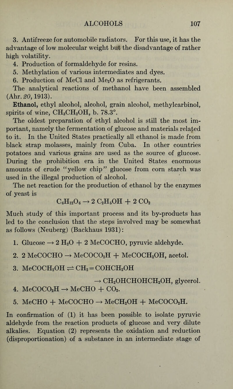 3. Antifreeze for automobile radiators. For this use, it has the advantage of low molecular weight but the disadvantage of rather high volatility. 4. Production of formaldehyde for resins. 5. Methylation of various intermediates and dyes. 6. Production of MeCl and Me20 as refrigerants. The analytical reactions of methanol have been assembled (Ahr. 20,1913). Ethanol, ethyl alcohol, alcohol, grain alcohol, methylcarbinol, spirits of wine, CH3CH2OH, b. 78.3°. The oldest preparation of ethyl alcohol is still the most im- portant, namely the fermentation of glucose and materials related to it. In the United States practically all ethanol is made from black strap molasses, mainly from Cuba. In other countries potatoes and various grains are used as the source of glucose. During the prohibition era in the United States enormous amounts of crude “yellow chip” glucose from corn starch was used in the illegal production of alcohol. The net reaction for the production of ethanol by the enzymes of yeast is C6H1206 -> 2 C2H5OH + 2 C02 Much study of this important process and its by-products has led to the conclusion that the steps involved may be somewhat as follows (Neuberg) (Backhaus 1931): 1. Glucose —> 2 H20 + 2 MeCOCHO, pyruvic aldehyde. 2. 2 MeCOCHO MeC0C02H + MeCOCH2OH, acetol. 3. MeCOCH2OH^CH2 = COHCH2OH CH2OHCHOHCH2OH, glycerol. 4. MeC0C02H -> MeCHO + C02. 5. MeCHO + MeCOCHO MeCH2OH + MeC0C02H. In confirmation of (1) it has been possible to isolate pyruvic aldehyde from the reaction products of glucose and very dilute alkalies. Equation (2) represents the oxidation and reduction (disproportionation) of a substance in an intermediate stage of