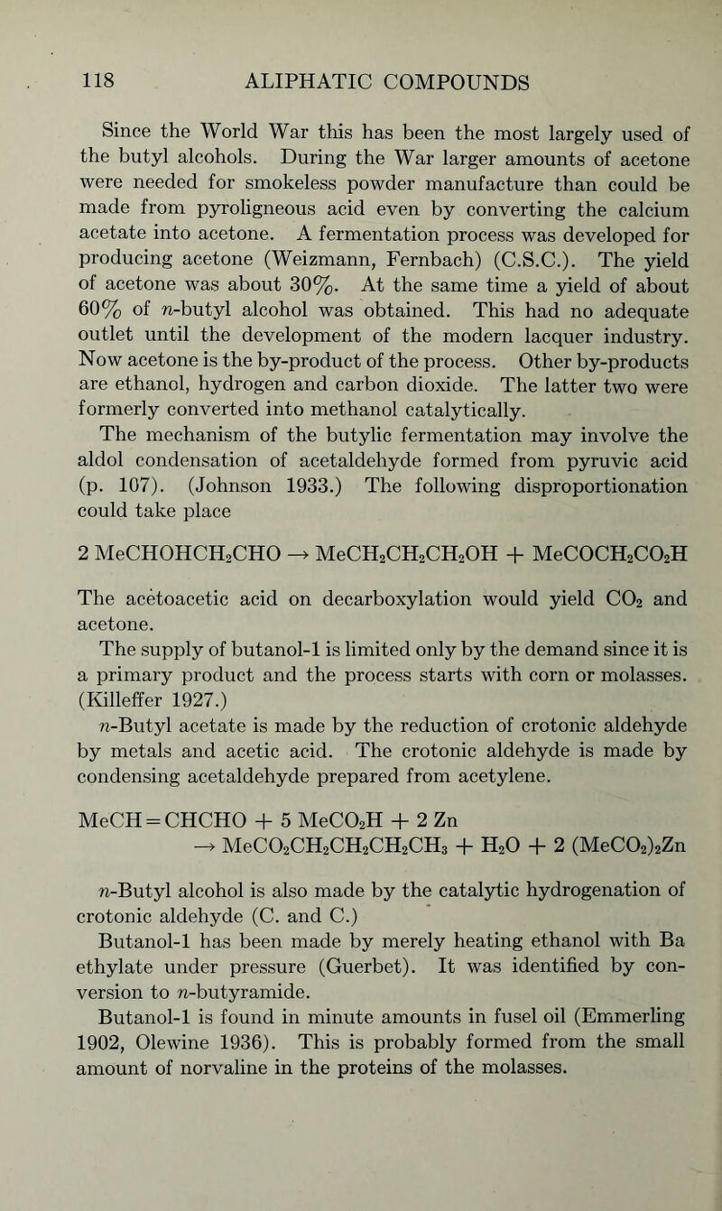 Since the World War this has been the most largely used of the butyl alcohols. During the War larger amounts of acetone were needed for smokeless powder manufacture than could be made from pyroligneous acid even by converting the calcium acetate into acetone. A fermentation process was developed for producing acetone (Weizmann, Fernbach) (C.S.C.). The yield of acetone was about 30%. At the same time a yield of about 60% of n-butyl alcohol was obtained. This had no adequate outlet until the development of the modern lacquer industry. Now acetone is the by-product of the process. Other by-products are ethanol, hydrogen and carbon dioxide. The latter two were formerly converted into methanol catalytically. The mechanism of the butylic fermentation may involve the aldol condensation of acetaldehyde formed from pyruvic acid (p. 107). (Johnson 1933.) The following disproportionation could take place 2 MeCHOHCH2CHO -> MeCH2CH2CH2OH + MeC0CH2C02H The acetoacetic acid on decarboxylation would yield C02 and acetone. The supply of butanol-1 is limited only by the demand since it is a primary product and the process starts with corn or molasses. (Killeffer 1927.) n-Butyl acetate is made by the reduction of crotonic aldehyde by metals and acetic acid. The crotonic aldehyde is made by condensing acetaldehyde prepared from acetylene. MeCH = CHCHO + 5 MeC02H + 2 Zn MeC02CH2CH2CH2CH3 + H20 + 2 (MeC02)2Zn n-Butyl alcohol is also made by the catalytic hydrogenation of crotonic aldehyde (C. and C.) Butanol-1 has been made by merely heating ethanol with Ba ethylate under pressure (Guerbet). It was identified by con- version to n-butyramide. Butanol-1 is found in minute amounts in fusel oil (Emmerling 1902, Olewine 1936). This is probably formed from the small amount of norvaline in the proteins of the molasses.
