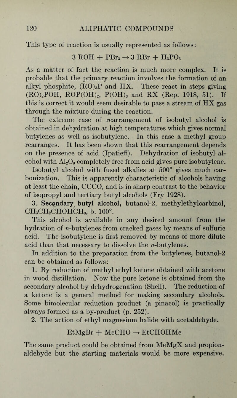 This type of reaction is usually represented as follows: 3 ROH + PBr3 -> 3 RBr + H3P03 As a matter of fact the reaction is much more complex. It is probable that the primary reaction involves the formation of an alkyl phosphite, (RO)3P and HX. These react in steps giving (RO)2POH, ROP(OH)2, P(OH)3 and RX (Rep. 1918, 51). If this is correct it would seem desirable to pass a stream of HX gas through the mixture during the reaction. The extreme case of rearrangement of isobutyl alcohol is obtained in dehydration at high temperatures which gives normal butylenes as well as isobutylene. In this case a methyl group rearranges. It has been shown that this rearrangement depends on the presence of acid (Ipatieff). Dehydration of isobutyl al- cohol with A1203 completely free from acid gives pure isobutylene. Isobutyl alcohol with fused alkalies at 500° gives much car- bonization. This is apparently characteristic of alcohols having at least the chain, CCCO, and is in sharp contrast to the behavior of isopropyl and tertiary butyl alcohols (Fry 1928). 3. Secondary butyl alcohol, butanol-2, methylethylcarbinol, CH3CH2CHOHCH3, b. 100°. This alcohol is available in any desired amount from the hydration of n-butylenes from cracked gases by means of sulfuric acid. The isobutylene is first removed by means of more dilute acid than that necessary to dissolve the n-butylenes. In addition to the preparation from the butylenes, butanol-2 can be obtained as follows: 1. By reduction of methyl ethyl ketone obtained with acetone in wood distillation. Now the pure ketone is obtained from the secondary alcohol by dehydrogenation (Shell). The reduction of a ketone is a general method for making secondary alcohols. Some bimolecular reduction product (a pinacol) is practically always formed as a by-product (p. 252). 2. The action of ethyl magnesium halide with acetaldehyde. EtMgBr + MeCHO -> EtCHOHMe The same product could be obtained from MeMgX and propion- aldehyde but the starting materials would be more expensive.