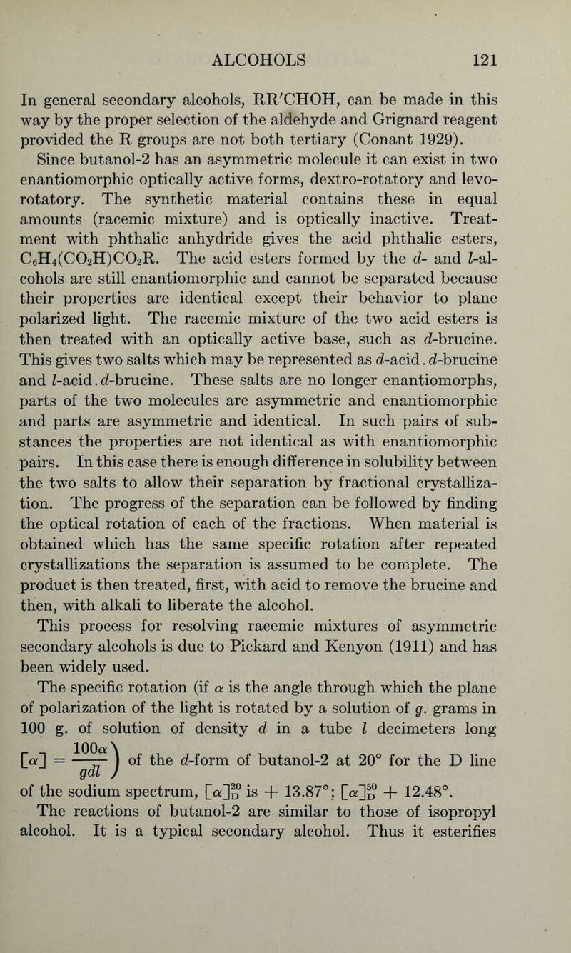 In general secondary alcohols, RR'CHOH, can be made in this way by the proper selection of the aldehyde and Grignard reagent provided the R groups are not both tertiary (Conant 1929). Since butanol-2 has an asymmetric molecule it can exist in two enantiomorphic optically active forms, dextro-rotatory and levo- rotatory. The synthetic material contains these in equal amounts (racemic mixture) and is optically inactive. Treat- ment with phthalic anhydride gives the acid phthalic esters, C6H4(C02H)C02R. The acid esters formed by the d- and Z-al- cohols are still enantiomorphic and cannot be separated because their properties are identical except their behavior to plane polarized light. The racemic mixture of the two acid esters is then treated with an optically active base, such as d-brucine. This gives two salts which may be represented as d-acid. d-brucine and Z-acid. d-brucine. These salts are no longer enantiomorphs, parts of the two molecules are asymmetric and enantiomorphic and parts are asymmetric and identical. In such pairs of sub- stances the properties are not identical as with enantiomorphic pairs. In this case there is enough difference in solubility between the two salts to allow their separation by fractional crystalliza- tion. The progress of the separation can be followed by finding the optical rotation of each of the fractions. When material is obtained which has the same specific rotation after repeated crystallizations the separation is assumed to be complete. The product is then treated, first, with acid to remove the brucine and then, with alkali to liberate the alcohol. This process for resolving racemic mixtures of asymmetric secondary alcohols is due to Pickard and Kenyon (1911) and has been widely used. The specific rotation (if a is the angle through which the plane of polarization of the light is rotated by a solution of g. grams in 100 g. of solution of density d in a tube Z decimeters long [a] = -—77-) of the d-form of butanol-2 at 20° for the D line gdl ) of the sodium spectrum, [«]□ is + 13.87°; [a]“ + 12.48°. The reactions of butanol-2 are similar to those of isopropyl alcohol. It is a typical secondary alcohol. Thus it esterifies