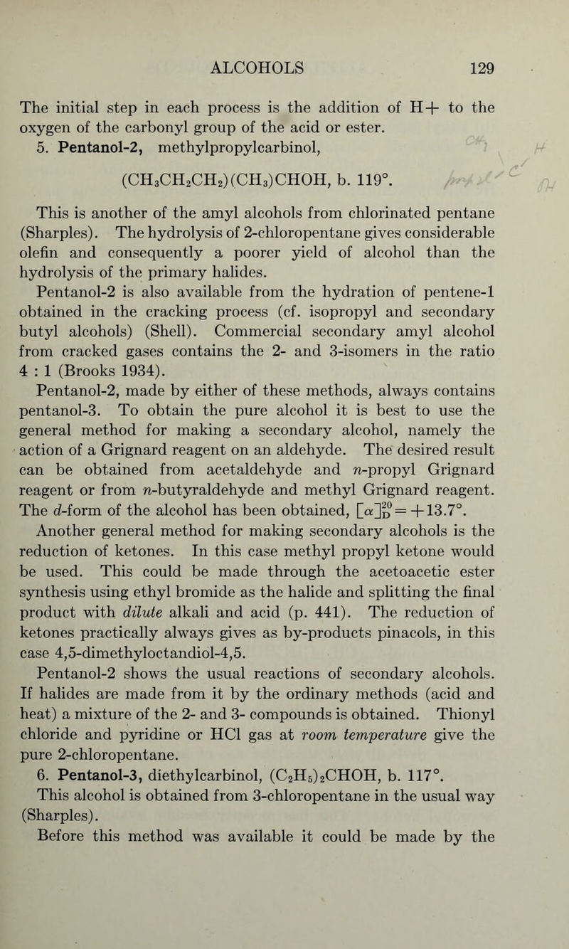 The initial step in each process is the addition of H+ to the oxygen of the carbonyl group of the acid or ester. 5. Pentanol-2, methylpropylcarbinol, (CH3CH2CH2)(CH3)CHOH, b. 119°. This is another of the amyl alcohols from chlorinated pentane (Sharpies). The hydrolysis of 2-chloropentane gives considerable olefin and consequently a poorer yield of alcohol than the hydrolysis of the primary halides. Pentanol-2 is also available from the hydration of pentene-1 obtained in the cracking process (cf. isopropyl and secondary butyl alcohols) (Shell). Commercial secondary amyl alcohol from cracked gases contains the 2- and 3-isomers in the ratio 4 : 1 (Brooks 1934). Pentanol-2, made by either of these methods, always contains pentanol-3. To obtain the pure alcohol it is best to use the general method for making a secondary alcohol, namely the action of a Grignard reagent on an aldehyde. The desired result can be obtained from acetaldehyde and n-propyl Grignard reagent or from n-butyraldehyde and methyl Grignard reagent. The d-form of the alcohol has been obtained, [oQd — +13.7°. Another general method for making secondary alcohols is the reduction of ketones. In this case methyl propyl ketone would be used. This could be made through the acetoacetic ester synthesis using ethyl bromide as the halide and splitting the final product with dilute alkali and acid (p. 441). The reduction of ketones practically always gives as by-products pinacols, in this case 4,5-dimethyloctandiol-4,5. Pentanol-2 shows the usual reactions of secondary alcohols. If halides are made from it by the ordinary methods (acid and heat) a mixture of the 2- and 3- compounds is obtained. Thionyl chloride and pyridine or HC1 gas at room temperature give the pure 2-chloropentane. 6. Pentanol-3, diethylcarbinol, (C2H5)2CHOH, b. 117°. This alcohol is obtained from 3-chloropentane in the usual way (Sharpies). Before this method was available it could be made by the
