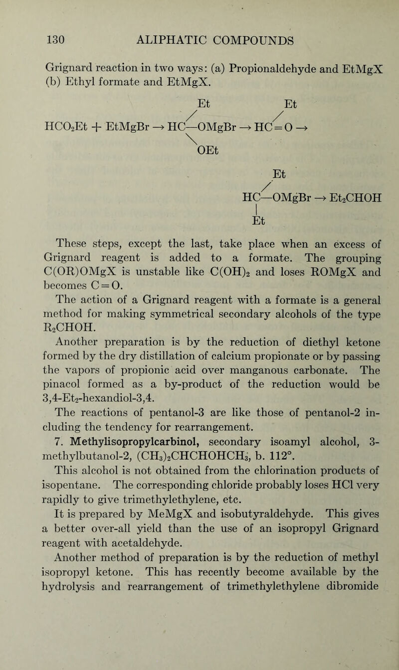 Grignard reaction in two ways: (a) Propionaldehyde and EtMgX (b) Ethyl formate and EtMgX. Et Et / / HCOoEt + EtMgBr -* HC—OMgBr -> HC-0 -> \ OEt Et / HC—OMgBr -> Et2CHOH Et These steps, except the last, take place when an excess of Grignard reagent is added to a formate. The grouping C(OR)OMgX is unstable like C(OH)2 and loses ROMgX and becomes C = 0. The action of a Grignard reagent with a formate is a general method for making symmetrical secondary alcohols of the type R2CHOH. Another preparation is by the reduction of diethyl ketone formed by the dry distillation of calcium propionate or by passing the vapors of propionic acid over manganous carbonate. The pinacol formed as a by-product of the reduction would be 3,4-Et2-hexandiol-3,4. The reactions of pentanol-3 are like those of pentanol-2 in- cluding the tendency for rearrangement. 7. Methylisopropylcarbinol, secondary isoamyl alcohol, 3- methylbutanol-2, (CH3)2CHCHOHCH3, b. 112°. This alcohol is not obtained from the chlorination products of isopentane. The corresponding chloride probably loses HC1 very rapidly to give trimethylethylene, etc. It is prepared by MeMgX and isobutyraldehyde. This gives a better over-all yield than the use of an isopropyl Grignard reagent with acetaldehyde. Another method of preparation is by the reduction of methyl isopropyl ketone. This has recently become available by the hydrolysis and rearrangement of trimethylethylene dibromide