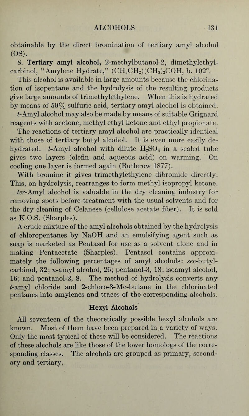 obtainable by the direct bromination of tertiary amyl alcohol (OS). 8. Tertiary amyl alcohol, 2-methylbutanol-2, dimethylethyl- carbinol, “Amylene Hydrate,” (CH3CH2)(CH3)2COH, b. 102°. This alcohol is available in large amounts because the chlorina- tion of isopentane and the hydrolysis of the resulting products give large amounts of trimethylethylene. When this is hydrated by means of 50% sulfuric acid, tertiary amyl alcohol is obtained. i-Amyl alcohol may also be made by means of suitable Grignard reagents with acetone, methyl ethyl ketone and ethyl propionate. The reactions of tertiary amyl alcohol are practically identical with those of tertiary butyl alcohol. It is even more easily de- hydrated. f-Amyl alcohol with dilute H2S04 in a sealed tube gives two layers (olefin and aqueous acid) on warming. On cooling one layer is formed again (Butlerow 1877). With bromine it gives trimethylethylene dibromide directly. This, on hydrolysis, rearranges to form methyl isopropyl ketone. fer-Amyl alcohol is valuable in the dry cleaning industry for removing spots before treatment with the usual solvents and for the dry cleaning of Celanese (cellulose acetate fiber). It is sold as K.O.S. (Sharpies)., A crude mixture of the amyl alcohols obtained by the hydrolysis of chloropentanes by NaOH and an emulsifying agent such as soap is marketed as Pentasol for use as a solvent alone and in making Pentacetate (Sharpies). Pentasol contains approxi- mately the following percentages of amyl alcohols: sec-butyl- carbinol, 32; n-amyl alcohol, 26; pentanol-3, 18; isoamyl alcohol, 16; and pentanol-2, 8. The method of hydrolysis converts any <-amyl chloride and 2-chloro-3-Me-butane in the chlorinated pentanes into amylenes and traces of the corresponding alcohols. Hexyl Alcohols All seventeen of the theoretically possible hexyl alcohols are known. Most of them have been prepared in a variety of ways. Only the most typical of these will be considered. The reactions of these alcohols are like those of the lower homologs of the corre- sponding classes. The alcohols are grouped as primary, second- ary and tertiary.
