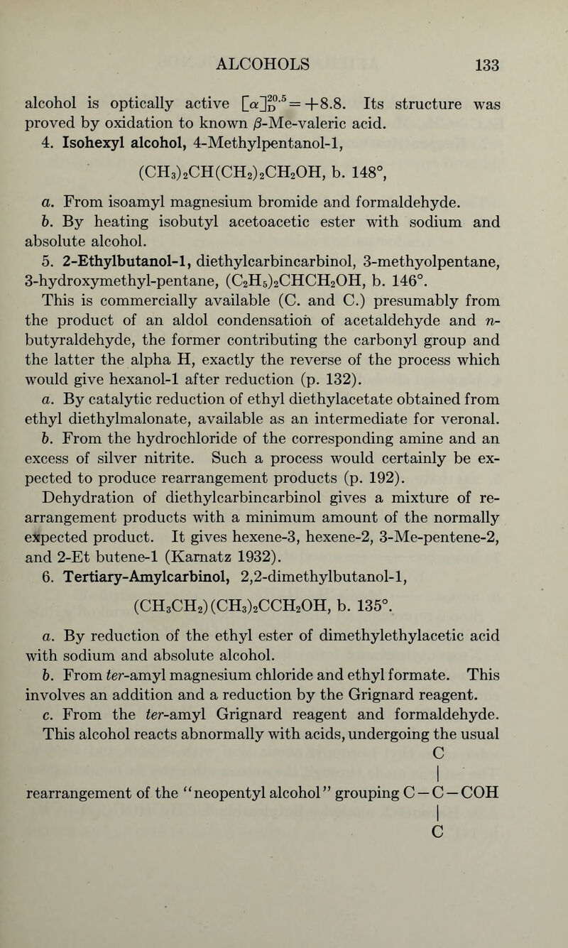 alcohol is optically active [o;]d'5— +8.8. Its structure was proved by oxidation to known /3-Me-valeric acid. 4. Isohexyl alcohol, 4-Methylpentanol-l, (CH3)2CH(CH2)2CH2OH, b. 148°, a. From isoamyl magnesium bromide and formaldehyde. b. By heating isobutyl acetoacetic ester with sodium and absolute alcohol. 5. 2-Ethylbutanol-l, diethylcarbincarbinol, 3-methyolpentane, 3-hydroxymethyl-pentane, (C2H5)2CHCH2OH, b. 146°. This is commercially available (C. and C.) presumably from the product of an aldol condensation of acetaldehyde and n- butyraldehyde, the former contributing the carbonyl group and the latter the alpha H, exactly the reverse of the process which would give hexanol-1 after reduction (p. 132). a. By catalytic reduction of ethyl diethylacetate obtained from ethyl diethylmalonate, available as an intermediate for veronal. b. From the hydrochloride of the corresponding amine and an excess of silver nitrite. Such a process would certainly be ex- pected to produce rearrangement products (p. 192). Dehydration of diethylcarbincarbinol gives a mixture of re- arrangement products with a minimum amount of the normally expected product. It gives hexene-3, hexene-2, 3-Me-pentene-2, and 2-Et butene-1 (Kamatz 1932). 6. Tertiary-Amylcarbinol, 2,2-dimethylbutanol-l, (CH3CH2)(CH3)2CCH2OH, b. 135°. a. By reduction of the ethyl ester of dimethylethylacetic acid with sodium and absolute alcohol. b. From ter-amyl magnesium chloride and ethyl formate. This involves an addition and a reduction by the Grignard reagent. c. From the fer-amyl Grignard reagent and formaldehyde. This alcohol reacts abnormally with acids, undergoing the usual C I rearrangement of the “neopentyl alcohol” grouping C —C —COH C