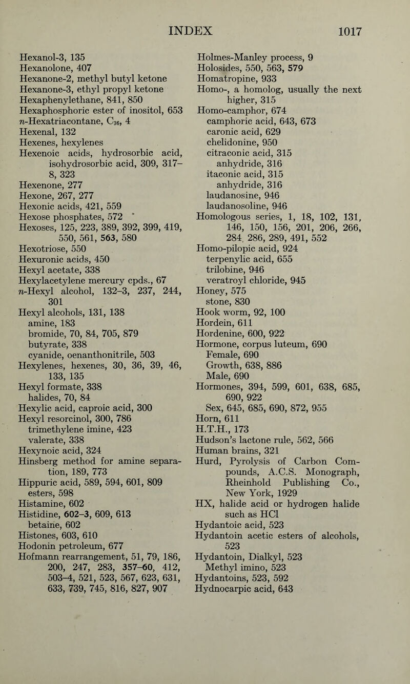 Hexanol-3, 135 Hexanolone, 407 Hexanone-2, methyl butyl ketone Hexanone-3, ethyl propyl ketone Hexaphenylethane, 841, 850 Hexaphosphoric ester of inositol, 653 n-Hexatriacontane, C36, 4 Hexenal, 132 Hexenes, hexylenes Hexenoic acids, hydrosorbic acid, isohydrosorbic acid, 309, 317- 8, 323 Hexenone, 277 Hexone, 267, 277 Hexonic acids, 421, 559 Hexose phosphates, 572 Hexoses, 125, 223, 389, 392, 399, 419, 550, 561, 563, 580 Hexotriose, 550 Hexuronic acids, 450 Hexyl acetate, 338 Hexylacetylene mercury cpds., 67 n-Hexyl alcohol, 132-3, 237, 244, 301 Hexyl alcohols, 131, 138 amine, 183 bromide, 70, 84, 705, 879 butyrate, 338 cyanide, oenanthonitrile, 503 Hexylenes, hexenes, 30, 36, 39, 46, 133, 135 Hexyl formate, 338 halides, 70, 84 Hexylic acid, caproic acid, 300 Hexyl resorcinol, 300, 786 trimethylene imine, 423 valerate, 338 Hexynoic acid, 324 Hinsberg method for amine separa- tion, 189, 773 Hippuric acid, 589, 594, 601, 809 esters, 598 Histamine, 602 Histidine, 602-3, 609, 613 betaine, 602 Histones, 603, 610 Hodonin petroleum, 677 Hofmann rearrangement, 51, 79, 186, 200, 247, 283, 357-60, 412, 503-4, 521, 523, 567, 623, 631, 633, 739, 745, 816, 827, 907 Holmes-Manley process, 9 Holosides, 550, 563, 579 Homatropine, 933 Homo-, a homolog, usually the next higher, 315 Homo-camphor, 674 camphoric acid, 643, 673 caronic acid, 629 chelidonine, 950 citraconic acid, 315 anhydride, 316 itaconic acid, 315 anhydride, 316 laudanosine, 946 laudanosoline, 946 Homologous series, 1, 18, 102, 131, 146, 150, 156, 201, 206, 266, 284. 286, 289, 491, 552 Homo-pilopic acid, 924 terpenylic acid, 655 trilobine, 946 veratroyl chloride, 945 Honey, 575 stone, 830 Hook worm, 92, 100 Hordein, 611 Hordenine, 600, 922 Hormone, corpus luteum, 690 Female, 690 Growth, 638, 886 Male, 690 Hormones, 394, 599, 601, 638, 685, 690, 922 Sex, 645, 685, 690, 872, 955 Horn, 611 H.T.H., 173 Hudson’s lactone rule, 562, 566 Human brains, 321 Hurd, Pyrolysis of Carbon Com- pounds, A.C.S. Monograph, Rheinhold Publishing Co., New York, 1929 HX, halide acid or hydrogen halide such as HC1 Hydantoic acid, 523 Hydantoin acetic esters of alcohols, 523 Hydantoin, Dialkyl, 523 Methyl imino, 523 Hydantoins, 523, 592 Hydnocarpic acid, 643