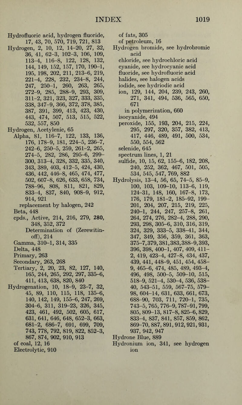 Hydrofluoric acid, hydrogen fluoride, 17, 43, 70, 570, 719, 721, 813 Hydrogen, 2, 10, 12, 14-20, 27, 32, 36, 41, 62-3, 102-3, 106, 109, 113-4, 116-8, 122, 128, 132, 144, 149, 152, 157, 170, 190-1, 195, 198, 202, 211, 213-6, 219, 221-4, 228, 232, 234-8, 244, 247, 250-1, 260, 263, 265, 272-9, 285, 288-9, 293, 309, 311-2, 321, 323, 327, 333, 335, 338, 347-9, 366, 372, 378, 385, 387, 391, 399, 413, 423, 430, 443, 474, 507, 513, 515, 522, 532, 557, 850 Hydrogen, Acetylenic, 65 Alpha, 81, 116-7, 122, 133, 136, 176, 178-9, 181, 224-5, 236-7, 242-6, 250-5, 259, 261-2, 265, 274-5, 282, 286, 295-6, 299- 300, 313-4, 328, 332, 335, 340, 343, 389, 403, 412-5, 424, 430, 436, 442, 446-8, 465, 474, 477, 502, 607-8, 626, 633, 658, 734, 788-96, 808, 811, 821, 829, 833-4, 837, 840, 908-9, 912, 914, 921 replacement by halogen, 242 Beta, 448 cpds., Active, 214, 216, 279, 280, 348, 352, 372 Determination of (Zerewitin- off), 214 Gamma, 310-1, 314, 335 Delta, 448 Primary, 263 Secondary, 263, 268 Tertiary, 2, 20, 23, 82, 127, 140, 165, 244, 265, 292, 297, 335-6, 411, 413, 638, 820, 840 Hydrogenation, 10, 18-9, 23-7, 32, 45, 89, 110, 115, 118, 135-6, 140, 142, 149, 155-6, 247, 269, 304-6, 311, 319-23, 326, 345, 423, 461, 492, 502, 605, 617, 631, 641, 646, 648, 652-3, 663, 681-2, 686-7, 691, 699, 709, 743, 778, 792, 819, 822, 852-3, 867, 874, 902, 910, 913 of coal, 12, 16 Electrolytic, 910 of fats, 305 of petroleum, 16 Hydrogen bromide, see hydrobromic acid chloride, see hydrochloric acid cyanide, see hydrocyanic acid fluoride, see hydrofluoric acid halides, see halogen acids iodide, see hydriodic acid ion, 129, 144, 204, 239, 243, 260, 271, 341, 494, 536, 565, 650, 671 in polymerization, 660 isocyanide, 494 peroxide, 155, 193, 204, 215, 224, 295, 297, 320, 357, 382, 413, 417, 446, 489, 491, 500, 534, 550, 554, 562 selenide, 645 spectrum lines, 1, 21 sulfide, 10, 15, 62, 155-6, 182, 208, 240, 252, 362, 467, 501, 505, 534, 545, 547, 769, 882 Hydrolysis, 13-4, 56, 65, 74-5, 85-9, 100, 103, 109-10, 113-6, 119, 124-31, 148, 160, 167-8, 173, 176, 179, 181-2, 185-92, 199- 201, 204, 207, 215, 219, 225, 240-1, 244, 247, 257-8, 261, 264, 274, 276, 282-4, 288, 290, 293, 298, 305-6, 310, 316, 319, 324, 329, 333-5, 338-41, 344, 347, 349, 356, 359, 361, 363, 375-7,379,381,383,388-9,393, 396, 398, 400-1, 407, 409, 411- 2, 419, 423-4, 427-8, 434, 437, 439, 441, 448-9, 451, 454, 458- 9, 465-6, 474, 485, 489, 493-4, 496, 498, 500-5, 509-10, 515, 518-9, 521-4, 530-4, 536, 538- 40, 543-51, 559, 567-75, 579- 98, 604-14, 631, 633, 661, 673, 688-90, 703, 711, 720-1, 735, 743-5, 765, 776-9, 787-91, 799, 805, 809-13, 817-8,825-6,829, 833-4, 837, 841, 857, 859, 862, 869-70, 887,891,912,921, 931, 937, 942, 947 Hydrone Blue, 889 Hydronium ion, 341, see hydrogen ion