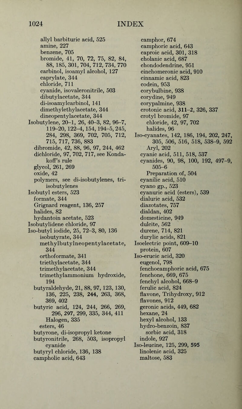 allyl barbituric acid, 525 amine, 227 benzene, 705 bromide, 41, 70, 72, 75, 82, 84, 88, 185, 301, 704, 712, 734, 770 carbinol, isoamyl alcohol, 127 caprylate, 344 chloride, 711 cyanide, isovaleronitrile, 503 dibutylacetate, 344 di-isoamylcarbinol, 141 dimethylethylacetate, 344 dineopentylacetate, 344 Isobutylene, 20-1, 26, 40-3, 82, 96-7, 119-20,122-4,154,194-5, 245, 284, 298, 369, 702, 705, 712, 715, 717, 736, 883 dibromide, 42, 88, 96, 97, 244, 462 dichloride, 97, 702, 717, see Konda- koff’s rule glycol, 261, 269 oxide, 42 polymers, see di-isobutylenes, tri- isobutylenes Isobutyl esters, 523 formate, 344 Grignard reagent, 136, 257 halides, 82 hydantoin acetate, 523 Isobutylidene chloride, 97 Iso-butyl iodide, 25, 72-3, 80, 136 isobutyrate, 344 methylbutylneopentylacetate, 344 orthoformate, 341 triethylacetate, 344 trimethylacetate, 344 trimethylammonium hydroxide, 194 butyraldehyde, 21, 88, 97, 123, 130, 136, 225, 238, 244, 263, 368, 369, 402 butyric acid, 124, 244, 266, 269, 296, 297, 299, 335, 344, 411 Halogen, 335 esters, 46 butyrone, di-isopropyl ketone butyronitrile, 268, 503, isopropyl cyanide butyryl chloride, 136, 138 campholic acid, 643 camphor, 674 camphoric acid, 643 caproic acid, 301, 318 cholanic acid, 687 chondodendrine, 951 cinchomeronic acid, 910 cinnamic acid, 823 codein, 953 corybulbine, 938 corydine, 949 corypalmine, 938 crotonic acid, 311-2, 326, 337 crotyl bromide, 97 chloride, 42, 97, 702 halides, 96 Iso-cyanates, 142, 186, 194, 202, 247, ” 305, 506, 516, 518, 538-9, 592 Aryl, 202 cyanic acid, 511, 518, 537 cyanides, 90, 98, 100, 192, 497-9, 505-6 Preparation of, 504 cyanilic acid, 510 cyano gp., 523 cyanuric acid (esters), 539 dialuric acid, 532 diazotates, 757 dialdan, 402 domesticine, 949 dulcite, 562 durene, 714, 821 durylic acids, 821 Isoelectric point, 609-10 protein, 607 Iso-erucic acid, 320 eugenol, 798 fenchocamphoric acid, 675 fenchone, 669, 675 fenchyl alcohol, 668-9 ferulic acid, 824 flavone, Trihydroxy, 912 flavones, 912 geronic acids, 449, 682 hexane, 24 hexyl alcohol, 133 hydro-benzoin, 837 sorbic acid, 318 indole, 927 Iso-leucine, 125, 299, 595 linolenic acid, 325 maltose, 583