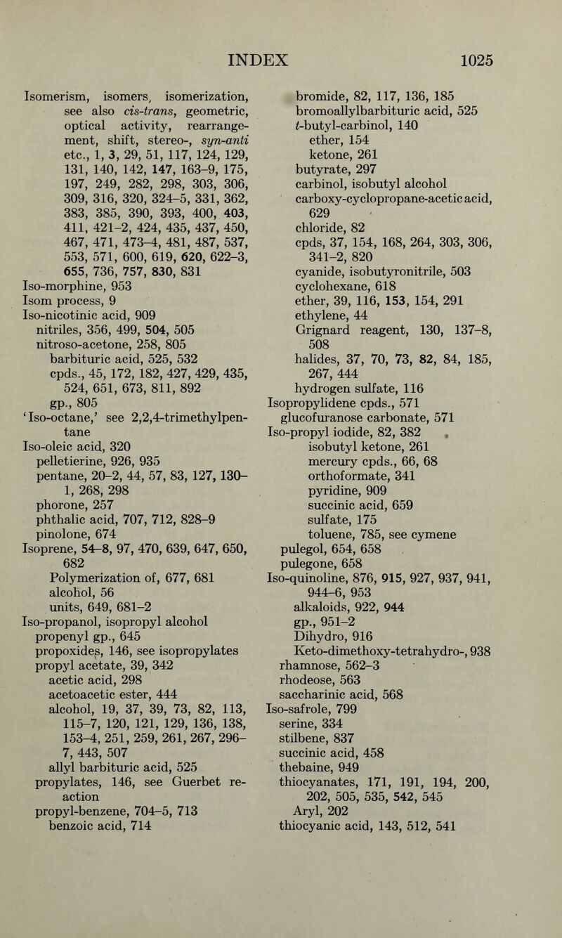 Isomerism, isomers, isomerization, see also cis-trans, geometric, optical activity, rearrange- ment, shift, stereo-, syn-anti etc., 1, 3, 29, 51, 117, 124, 129, 131, 140, 142, 147, 163-9, 175, 197, 249, 282, 298, 303, 306, 309, 316, 320, 324-5, 331, 362, 383, 385, 390, 393, 400, 403, 411, 421-2, 424, 435, 437, 450, 467, 471, 473-4, 481, 487, 537, 553, 571, 600, 619, 620, 622-3, 655, 736, 757, 830, 831 Iso-morphine, 953 Isom process, 9 Iso-nicotinic acid, 909 nitriles, 356, 499, 504, 505 nitroso-acetone, 258, 805 barbituric acid, 525, 532 cpds., 45, 172, 182, 427, 429, 435, 524, 651, 673, 811, 892 gp., 805 ‘Iso-octane,’ see 2,2,4-trimethylpen- tane Iso-oleic acid, 320 pelletierine, 926, 935 pentane, 20-2, 44, 57, 83, 127, 130- 1, 268, 298 phorone, 257 phthalic acid, 707, 712, 828-9 pinolone, 674 Isoprene, 54-8, 97, 470, 639, 647, 650, 682 Polymerization of, 677, 681 alcohol, 56 units, 649, 681-2 Iso-propanol, isopropyl alcohol propenyl gp., 645 propoxides, 146, see isopropylates propyl acetate, 39, 342 acetic acid, 298 acetoacetic ester, 444 alcohol, 19, 37, 39, 73, 82, 113, 115-7, 120, 121, 129, 136, 138, 153-4, 251, 259, 261, 267, 296- 7, 443, 507 allyl barbituric acid, 525 propylates, 146, see Guerbet re- action propyl-benzene, 704-5, 713 benzoic acid, 714 bromide, 82, 117, 136, 185 bromoallylbarbituric acid, 525 f-butyl-carbinol, 140 ether, 154 ketone, 261 butyrate, 297 carbinol, isobutyl alcohol carboxy-cyclopropane-acetic acid, 629 chloride, 82 cpds, 37, 154, 168, 264, 303, 306, 341-2, 820 cyanide, isobutyronitrile, 503 cyclohexane, 618 ether, 39, 116, 153, 154, 291 ethylene, 44 Grignard reagent, 130, 137-8, 508 halides, 37, 70, 73, 82, 84, 185, 267, 444 hydrogen sulfate, 116 Isopropylidene cpds., 571 glucofuranose carbonate, 571 Iso-propyl iodide, 82, 382 , isobutyl ketone, 261 mercury cpds., 66, 68 orthoformate, 341 pyridine, 909 succinic acid, 659 sulfate, 175 toluene, 785, see cymene pulegol, 654, 658 pulegone, 658 Iso-quinoline, 876, 915, 927, 937, 941, 944-6, 953 alkaloids, 922, 944 gp., 951-2 Dihydro, 916 Keto-dimethoxy-tetrahydro-, 938 rhamnose, 562-3 rhodeose, 563 saccharinic acid, 568 Iso-safrole, 799 serine, 334 stilbene, 837 succinic acid, 458 thebaine, 949 thiocyanates, 171, 191, 194, 200, 202, 505, 535, 542, 545 Aryl, 202 thiocyanic acid, 143, 512, 541