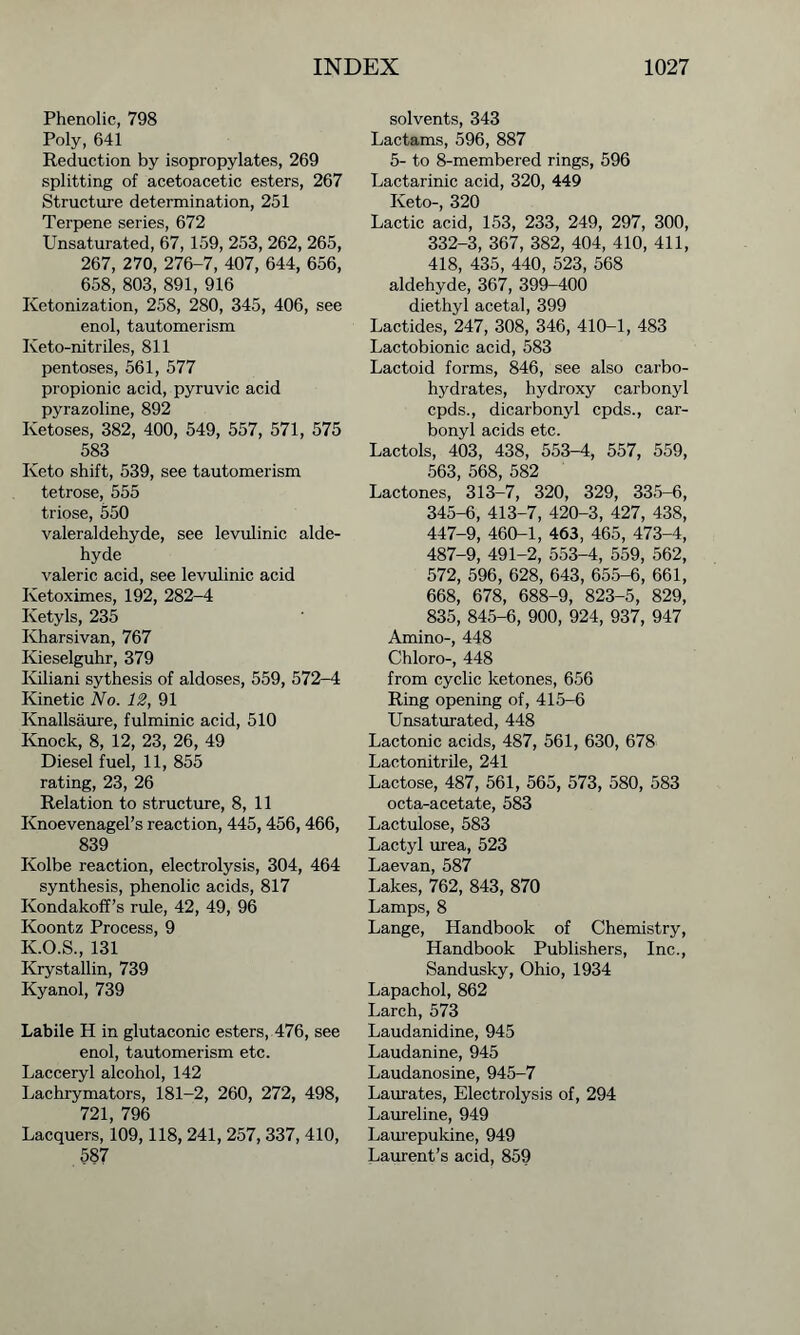 Phenolic, 798 Poly, 641 Reduction by isopropylates, 269 splitting of acetoacetic esters, 267 Structure determination, 251 Terpene series, 672 Unsaturated, 67, 159, 253, 262, 265, 267, 270, 276-7, 407, 644, 656, 658, 803, 891, 916 Ketonization, 258, 280, 345, 406, see enol, tautomerism Iveto-nitriles, 811 pentoses, 561, 577 propionic acid, pyruvic acid pyrazoline, 892 Ketoses, 382, 400, 549, 557, 571, 575 583 Keto shift, 539, see tautomerism tetrose, 555 triose, 550 valeraldehyde, see levulinic alde- hyde valeric acid, see levulinic acid Ketoximes, 192, 282-4 Ivetyls, 235 Kharsivan, 767 Ivieselguhr, 379 Kiliani sythesis of aldoses, 559, 572-4 Kinetic No. 12, 91 Knallsaure, fulminic acid, 510 Knock, 8, 12, 23, 26, 49 Diesel fuel, 11, 855 rating, 23, 26 Relation to structure, 8, 11 Knoevenagel’s reaction, 445,456,466, 839 Kolbe reaction, electrolysis, 304, 464 synthesis, phenolic acids, 817 Kondakoff’s rule, 42, 49, 96 Koontz Process, 9 K.O.S., 131 Krystallin, 739 Kyanol, 739 Labile H in glutaconic esters, 476, see enol, tautomerism etc. Lacceryl alcohol, 142 Lachrymators, 181-2, 260, 272, 498, 721, 796 Lacquers, 109,118, 241, 257, 337, 410, 587 solvents, 343 Lactams, 596, 887 5- to 8-membered rings, 596 Lactarinic acid, 320, 449 Keto-, 320 Lactic acid, 153, 233, 249, 297, 300, 332-3, 367, 382, 404, 410, 411, 418, 435, 440, 523, 568 aldehyde, 367, 399-400 diethyl acetal, 399 Lactides, 247, 308, 346, 410-1, 483 Lactobionic acid, 583 Lactoid forms, 846, see also carbo- hydrates, hydroxy carbonyl cpds., dicarbonyl cpds., car- bonyl acids etc. Lactols, 403, 438, 553-4, 557, 559, 563, 568, 582 Lactones, 313-7, 320, 329, 335-6, 345-6, 413-7, 420-3, 427, 438, 447-9, 460-1, 463, 465, 473-4, 487-9, 491-2, 553-4, 559, 562, 572, 596, 628, 643, 655-6, 661, 668, 678, 688-9, 823-5, 829, 835, 845-6, 900, 924, 937, 947 Amino-, 448 Chloro-, 448 from cyclic ketones, 656 Ring opening of, 415-6 Unsaturated, 448 Lactonic acids, 487, 561, 630, 678 Lactonitrile, 241 Lactose, 487, 561, 565, 573, 580, 583 octa-acetate, 583 Lactulose, 583 Lactyl urea, 523 Laevan, 587 Lakes, 762, 843, 870 Lamps, 8 Lange, Handbook of Chemistry, Handbook Publishers, Inc., Sandusky, Ohio, 1934 Lapachol, 862 Larch, 573 Laudanidine, 945 Laudanine, 945 Laudanosine, 945-7 Laurates, Electrolysis of, 294 Laureline, 949 Laurepukine, 949 Laurent’s acid, 859