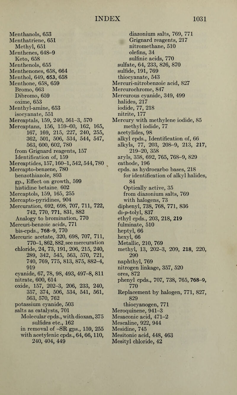 Menthanols, 653 Menthatriene, 651 Methyl, 651 Menthenes, 648-9 Keto, 658 Menthenols, 655 Menthenones, 658, 664 Menthol, 649, 653, 658 Menthone, 658, 659 Bromo, 663 Dibromo, 659 oxime, 653 Menthyl-amine, 653 isocyanate, 551 Mercaptals, 159, 240, 561-3, 570 Mercaptans, 156, 159-60, 162, 165, 167, 169, 215, 227, 240, 255, 362, 501, 506, 534, 544, 547, 563, 600, 602, 780 from Grignard reagents, 157 Identification of, 159 Mercaptides, 157,160-1,542,544,780 Mercapto-benzene, 780 benzothiazole, 893 gp., Effect on growth, 599 histidine betaine, 602 Mercaptols, 159, 165, 255 Mercapto-pyridines, 904 Mercuration, 692, 698, 707, 711, 722, 742, 770, 771, 831, 882 Analogy to bromination, 770 Mercuri-benzoic acids, 771 bis-cpds., 768-9, 770 Mercuric acetate, 320, 698, 707, 711, 770-1,862,882, see mercuration chloride, 24, 73, 191, 206, 215, 240, 289, 342, 545, 563, 570, 721, 740, 769, 775, 813, 875, 882-4, 919 cyanide, 67, 78, 98, 493, 497-8, 811 nitrate, 600, 614 oxide, 157, 202-3, 206, 233, 240, 357, 374, 506, 534, 541, 561, 563, 570, 762 potassium cyanide, 503 salts as catalysts, 701 Molecular cpds., with dioxan, 375 sulfides etc., 162 in removal of -SR gps., 159, 255 with acetylenic cpds., 64, 66,110, 240, 404, 449 diazonium salts, 769, 771 Grignard reagents, 217 nitromethane, 510 olefins, 34 sulfinic acids, 770 sulfate, 64, 233, 826, 870 sulfide, 191, 769 thiocyanate, 543 Mercuri-nitrobenzoic acid, 827 Mercurochrome, 847 Mercurous cyanide, 349, 499 halides, 217 iodide, 77, 218 nitrite, 177 Mercury with methylene iodide, 85 methyl iodide, 77 acetylides, 98 alkyl cpds., Identification of, 66 alkyls, 77, 203, 208-9, 213, 217, 219-20, 358 aryls, 358, 692, 765, 768-9, 829 cathode, 196 cpds. as hydrocarbo bases, 218 for identification of alkyl halides, 84 Optically active, 35 from diazonium salts, 769 with halogens, 73 diphenyl, 738, 768, 771, 836 di-p-tolyl, 837 ethyl cpds., 203, 218, 219 fulminate, 510 heptyl, 66 hexyl, 66 Metallic, 210, 769 methyl, 13, 202-3, 209, 218, 220, 290 naphthyl, 769 nitrogen linkage, 357, 520 ores, 872 phenyl cpds., 707, 738, 765, 768-9, 770 Replacement by halogen, 771, 827, 829 thiocyanogen, 771 Meroquinene, 941-3 Mesaconic acid, 471-2 Mescaline, 922, 944 Mesidine, 745 Mesitonic acid, 448, 463 Mesityl chloride, 42