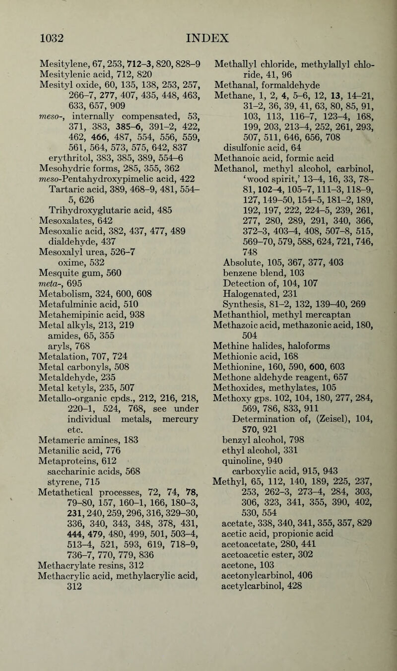 Mesitylene, 67, 253, 712-3,820,828-9 Mesitylenic acid, 712, 820 Mesityl oxide, 60, 135, 138, 253, 257, 266-7, 277, 407, 435, 448, 463, 633, 657, 909 meso-, internally compensated, 53, 371, 383, 385-6, 391-2, 422, 462, 466, 487, 554, 556, 559, 561, 564, 573, 575, 642, 837 erythritol, 383, 385, 389, 554—6 Mesohydric forms, 285, 355, 362 meso-Pentahydroxypimelic acid, 422 Tartaric acid, 389, 468-9, 481, 554- 5, 626 Trihydroxyglutaric acid, 485 Mesoxalates, 642 Mesoxalic acid, 382, 437, 477, 489 dialdehyde, 437 Mesoxalyl urea, 526-7 oxime, 532 Mesquite gum, 560 meta-, 695 Metabolism, 324, 600, 608 Metafulminic acid, 510 Metahemipinic acid, 938 Metal alkyls, 213, 219 amides, 65, 355 aryls, 768 Metalation, 707, 724 Metal carbonyls, 508 Metaldehyde, 235 Metal ketyls, 235, 507 Metallo-organic cpds., 212, 216, 218, 220-1, 524, 768, see under individual metals, mercury etc. Metameric amines, 183 Metanilic acid, 776 Metaproteins, 612 saccharinic acids, 568 styrene, 715 Metathetical processes, 72, 74, 78, 79-80, 157, 160-1, 166, 180-3, 231,240,259,296,316, 329-30, 336, 340, 343, 348, 378, 431, 444, 479, 480, 499, 501, 503-4, 513-4, 521, 593, 619, 718-9, 736-7, 770, 779, 836 Methacrylate resins, 312 Methacrylic acid, methylacrylic acid, 312 Methallyl chloride, methylallyl chlo- ride, 41, 96 Methanal, formaldehyde Methane, 1, 2, 4, 5-6, 12, 13, 14-21, 31-2, 36, 39, 41, 63, 80, 85, 91, 103, 113, 116-7, 123-4, 168, 199, 203, 213-4, 252, 261, 293, 507, 511, 646, 656, 708 disulfonic acid, 64 Methanoic acid, formic acid Methanol, methyl alcohol, carbinol, ‘wood spirit,’ 13-4, 16, 33, 78- 81,102-4, 105-7,111-3,118-9, 127,149-50,154-5,181-2, 189, 192, 197, 222, 224-5, 239, 261, 277, 280, 289, 291, 340, 366, 372-3, 403-4, 408, 507-8, 515, 569-70, 579, 588, 624,721, 746, 748 Absolute, 105, 367, 377, 403 benzene blend, 103 Detection of, 104, 107 Halogenated, 231 Synthesis, 81-2, 132, 139-40, 269 Methanthiol, methyl mercaptan Methazoic acid, methazonic acid, 180, 504 Methine halides, haloforms Methionic acid, 168 Methionine, 160, 590, 600, 603 Methone aldehyde reagent, 657 Methoxides, methylates, 105 Methoxy gps. 102, 104, 180, 277, 284, 569, 786, 833, 911 Determination of, (Zeisel), 104, 570, 921 benzyl alcohol, 798 ethyl alcohol, 331 quinoline, 940 carboxylic acid, 915, 943 Methyl, 65, 112, 140, 189, 225, 237, 253, 262-3, 273-4, 284, 303, 306, 323, 341, 355, 390, 402, 530, 554 acetate, 338, 340, 341, 355, 357, 829 acetic acid, propionic acid acetoacetate, 280, 441 acetoacetic ester, 302 acetone, 103 acetonylcarbinol, 406 acetylcarbinol, 428