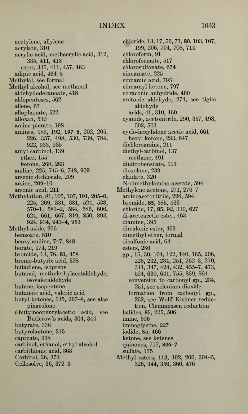 acetylene, allylene acrylate, 310 acrylic acid, methacrylic acid, 312, 335, 411, 413 ester, 335, 411, 457, 463 adipic acid, 464r-5 Methylal, see formal Methyl alcohol, see methanol aldehydodecanoate, 418 aldopentoses, 562 allene, 67 allophanate, 522 alloxan, 530 amine picrate, 198 amines, 183, 192, 197-8, 202, 205, 226, 357, 498, 530, 739, 784, 922, 933, 935 amyl carbinol, 139 ether, 155 ketone, 268, 283 aniline, 225, 745-6, 748, 909 arsenic dichloride, 209 arsine, 209-10 arsonic acid, 211 Methylation, 81,105,107,191, 205-6, 225, 269, 331, 381, 524, 538, 570-1, 581-2, 584, 586, 606, 624, 661, 667, 819, 850, 893, 924, 934, 943-4, 953 Methyl azide, 206 benzoate, 810 benzylaniline, 747, 848 borate, 174, 219 bromide, 13, 76, 81, 458 bromo-butyric acid, 328 butadiene, isoprene butanal, methylethylacetaldehyde, isovaleraldehyde butane, isopentane butanoic acid, valeric acid butyl ketones, 135, 267-8, see also pinacolone f-butylneopentylacetic acid, see Butlerow’s acids, 304, 344 butyrate, 338 butyrolactone, 316 caproate, 338 carbinol, ethanol, ethyl alcohol carbithionic acid, 363 Carbitol, 36, 373 Cellosolve, 36, 372-3 chloride, 13,17,56, 71,80,103,107, 199, 206, 704, 708, 714 chloroform, 91 chloroformate, 517 chlorosulfonate, 674 cinnamate, 225 cinnamic acid, 793 cinnamyl ketone, 797 citraconic anhydride, 460 crotonic aldehyde, 274, see tiglic aldehyde acids, 41, 310, 460 cyanide, acetonitrile, 290, 357, 498, 502, 503 cyclo-hexylidene acetic acid, 661 hexyl ketone, 283, 647 dichloroarsine, 211 diethyl-carbinol, 137 methane, 491 dinitrobenzoate, 113 dioxolane, 239 elaidate, 320 N-dimethylamino-acetate, 594 Methylene acetone, 271, 276-7 aminoacetonitrile, 226, 594 bromide, 85, 385, 466 chloride, 17, 85, 92, 330, 627 di-acetoacetic ester, 463 diamine, 395 dimalonic ester, 463 dimethyl ether, formal disulfonic acid, 64 esters, 286 .gp., 15, 30, 104, 122, 140, 165, 206, 225, 232, 234, 251, 262-3, 270, 341, 347, 424, 432, 455-7, 473, 524, 639, 641, 755, 839, 864 conversion to carbonyl gp., 234, 251, see selenium dioxide formation from carbonyl gp., 252, see Wolff-Kishner reduc- tion, Clemmensen reduction halides, 85, 225, 506 imine, 506 iminoglycine, 227 iodide, 85, 466 ketone, see ketenes quinones, 717, 806-7 sulfate, 175 Methyl esters, 113, 192, 206, 304-5, 326, 344, 356, 360, 476