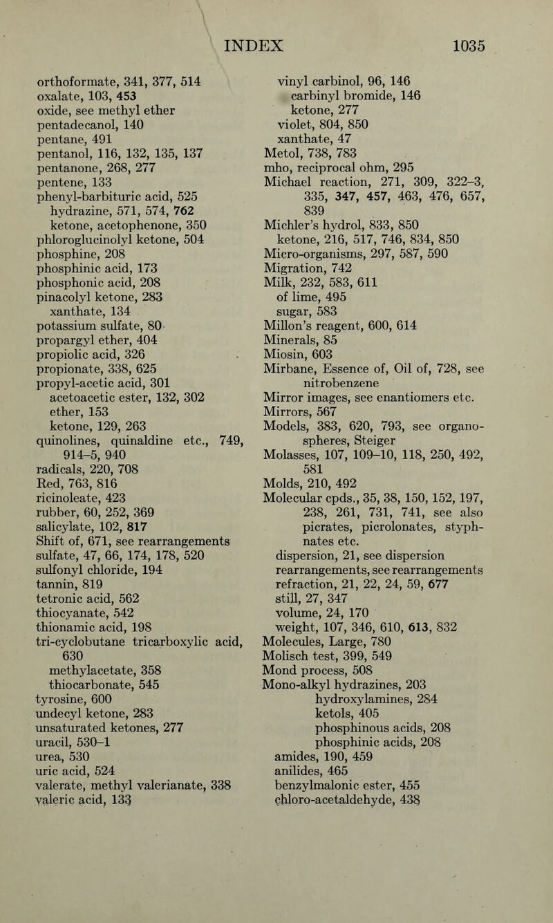 orthoformate, 341, 377, 514 oxalate, 103, 453 oxide, see methyl ether pentadecanol, 140 pentane, 491 pentanol, 116, 132, 135, 137 pentanone, 268, 277 pentene, 133 phenyl-barbituric acid, 525 hydrazine, 571, 574, 762 ketone, acetophenone, 350 phloroglucinolyl ketone, 504 phosphine, 208 phosphinic acid, 173 phosphonic acid, 208 pinacolyl ketone, 283 xanthate, 134 potassium sulfate, 80 propargyl ether, 404 propiolic acid, 326 propionate, 338, 625 propyl-acetic acid, 301 acetoacetic ester, 132, 302 ether, 153 ketone, 129, 263 quinolines, quinaldine etc., 749, 914-5, 940 radicals, 220, 708 Red, 763, 816 ricinoleate, 423 rubber, 60, 252, 369 salicylate, 102, 817 Shift of, 671, see rearrangements sulfate, 47, 66, 174, 178, 520 sulfonyl chloride, 194 tannin, 819 tetronic acid, 562 thiocyanate, 542 thionamic acid, 198 tri-cyclobutane tricarboxylic acid, 630 methylacetate, 358 thiocarbonate, 545 tyrosine, 600 undecyl ketone, 283 unsaturated ketones, 277 uracil, 530-1 urea, 530 uric acid, 524 valerate, methyl valerianate, 338 valeric acid, 133 vinyl carbinol, 96, 146 carbinyl bromide, 146 ketone, 277 violet, 804, 850 xanthate, 47 Metol, 738, 783 mho, reciprocal ohm, 295 Michael reaction, 271, 309, 322-3, 335, 347, 457, 463, 476, 657, 839 Michler’s hydrol, 833, 850 ketone, 216, 517, 746, 834, 850 Micro-organisms, 297, 587, 590 Migration, 742 Milk, 232, 583, 611 of lime, 495 sugar, 583 Millon’s reagent, 600, 614 Minerals, 85 Miosin, 603 Mirbane, Essence of, Oil of, 728, see nitrobenzene Mirror images, see enantiomers etc. Mirrors, 567 Models, 383, 620, 793, see organo- spheres, Steiger Molasses, 107, 109-10, 118, 250, 492, 581 Molds, 210, 492 Molecular cpds., 35, 38, 150, 152, 197, 238, 261, 731, 741, see also picrates, picrolonates, styph- nates etc. dispersion, 21, see dispersion rearrangements, see rearrangements refraction, 21, 22, 24, 59, 677 still, 27, 347 volume, 24, 170 weight, 107, 346, 610, 613, 832 Molecules, Large, 780 Molisch test, 399, 549 Mond process, 508 Mono-alkyl hydrazines, 203 hydroxylamines, 284 ketols, 405 phosphinous acids, 208 phosphinic acids, 208 amides, 190, 459 anilides, 465 benzylmalonic ester, 455 chloro-acetaldehyde, 438