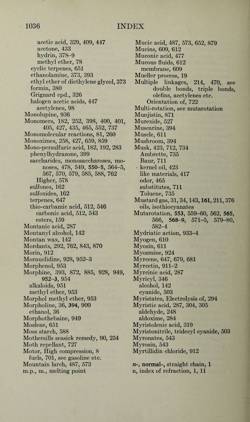 acetic acid, 329, 409, 447 acetone, 433 hydrin, 378-9 methyl ether, 78 cyclic terpenes, 651 ethanolamine, 373, 393 ethyl ether of diethylene glycol, 373 formin, 380 Grignard cpd., 326 halogen acetic acids, 447 acetylenes, 98 Monolupine, 936 Monomers, 182, 252, 398, 400, 401, 405, 427, 435, 465, 552, 737 Monomolecular reactions, 81, 260 Monoximes, 258, 427, 659, 859 Mono-persulfuric acid, 182, 192, 283 phenylhydrazone, 399 saccharides, monosaccharoses, mo- noses, 478, 549, 550-5, 564—5, 567, 570, 579, 585, 588, 762 Higher, 578 sulfones, 162 sulfoxides, 162 terpenes, 647 thio-carbamic acid, 512, 546 carbonic acid, 512, 543 esters, 159 Montanic acid, 287 Montanyl alcohol, 142 Montan wax, 142 Mordants, 292, 762, 843, 870 Morin, 912 Mornuclidine, 928, 952-3 Morphenol, 953 Morphine, 393, 872, 885, 928, 949, 952-3, 954 alkaloids, 951 methyl ether, 953 Morphol methyl ether, 953 Morpholine, 36, 394, 900 ethanol, 36 Morphothebaine, 949 Moslene, 651 Moss starch, 588 Mothersills seasick remedy, 90, 254 Moth repellant, 727 Motor, High compression, 8 fuels, 701, see gasoline etc. Mountain larch, 487, 573 m.p., m., melting point Mucic acid, 487, 573, 652, 879 Mucins, 609, 612 Muconic acid, 477 Mucous fluids, 612 membrane, 609 Mueller process, 19 Multiple linkages, 214, 470, see double bonds, triple bonds, olefins, acetylenes etc. Orientation of, 722 Multi-rotation, see mutarotation Munjistin, 871 Murexide, 527 Muscarine, 394 Muscle, 611 Mushroom, 394 Musk, 423, 712, 734 Ambrette, 735 Baur, 711 ■ kernel oil, 423 like materials, 417 odor, 465 substitutes, 711 Toluene, 735 Mustard gas, 31,34,143,161,211,376 oils, isothiocyanates Mutarotation, 553, 559-60, 562, 565, 566, 568-9, 571-5, 579-80, 582-4 Mydriatic action, 933-4 Myogen, 610 Myosin, 611 Myosmine, 924 Myrcene, 647, 679, 681 Myrcetin, 911-2 Myrcinic acid, 287 Myricyl, 346 alcohol, 142 cyanide, 503 Myristates, Electrolysis of, 294 Myristic acid, 287, 304, 305 aldehyde, 248 aldoxime, 284 Myristolenic acid, 319 Myristonitrile, tridecyl cyanide, 503 Myronates, 543 Myrosin, 543 Myrtillidin chloride, 912 n-, normal-, straight chain, 1 n, index of refraction, 1, 11