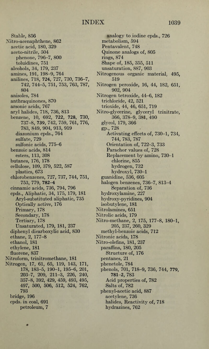 Stable, 856 Nitro-acenaphthene, 862 acetic acid, 180, 329 aceto-nitrile, 504 phenone, 796-7, 800 toluidines, 751 alcohols, 34, 179, 237 amines, 191, 198-9, 764 anilines, 718, 724, 727, 730, 736-7, 742, 744-5, 751, 753, 763, 787, 804 anisoles, 784 anthraquinones, 870 arsonic acids, 767 aryl halides, 718, 736, 813 benzene, 10, 692, 722, 728, 730, 737-8, 739, 742, 759, 761, 776, 783, 849, 904, 913, 919 diazonium cpds., 764 sulfate, 729 sulfonic acids, 775-6 benzoic acids, 814 esters, 113, 308 butanes, 176, 178 cellulose, 109, 379, 522, 587 plastics, 673 chlorobenzenes, 727, 737, 744, 751, 753, 779, 782-4 cinnamic acids, 736, 794, 796 cpds., Aliphatic, 34, 175, 179, 181 Aryl-substituted aliphatic, 735 Optically active, 176 Primary, 178 Secondary, 178 Tertiary, 178 Unsaturated, 179, 181, 237 diphenyl dicarboxylic acid, 830 ethane, 2, 177-8 ethanol, 181 ethylene, 181 fluorene, 837 Nitroform, trinitromethane, 181 Nitrogen, 17, 61, 65, 119, 143, 171, 178, 183-5, 190-1, 195-6, 201, 203-7, 209, 211-3, 226, 240, 357-8, 392, 429, 459, 493, 495, 497, 500, 506, 512, 524, 762, 793 bridge, 196 cpds. in coal, 691 petroleum, 7 analogy to iodine cpds., 726 metabolism, 594 Pentavalent, 748 Quinone analogs of, 805 rings, 874 Shape of, 185, 355, 511 unsaturation, 887, 903 Nitrogenous organic material, 495, 519 Nitrogen peroxide, 16, 44, 182, 651, 902, 904 Nitrogen tetroxide, 44-6, 182 trichloride, 42, 521 trioxide, 44, 46, 651, 719 Nitro-glycerine, glyceryl trinitrate, 366, 378-9, 381, 490 glycol, 179, 366 gp., 728 Activating effects of, 730-1, 734, 744, 783, 787 Orientation of, 722-3, 733 Parachor values of, 728 Replacement by amino, 730-1 chlorine, 855 hydrogen, 732 hydroxyl, 730-1 guanidine, 536, 605 halogen benzenes, 736-7, 813-4 Separation of, 736 hydroxylamine, 227 hydroxy-pyridines, 904 isobutylene, 181 Nitrolamines, 651 Nitrolic acids, 179 Nitro-methane, 2, 175, 177-8, 180-1, 205, 237, 260, 329 methyl-benzoic acids, 712 Nitronic acids, 178 Nitro-olefins, 181, 237 paraffins, 180, 205 Structure of, 176 pentanes, 21 phenetole, 784 phenols, 701, 718-9, 736, 744, 779, 781-2, 783 Acid properties of, 782 Salts of, 782 phenyl-acetic acid, 887 acetylene, 736 halides, Reactivity of, 718 hydrazines, 762