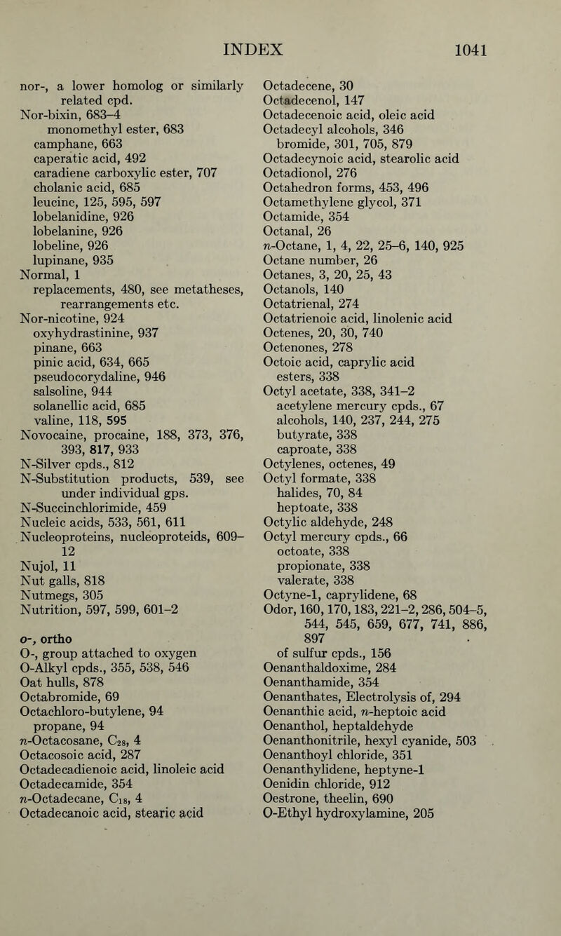 nor-, a lower homolog or similarly related cpd. Nor-bixin, 683-4 monomethyl ester, 683 camphane, 663 caperat-ic acid, 492 caradiene carboxylic ester, 707 cholanic acid, 685 leucine, 125, 595, 597 lobelanidine, 926 lobelanine, 926 lobeline, 926 lupinane, 935 Normal, 1 replacements, 480, see metatheses, rearrangements etc. Nor-nicotine, 924 oxyhydrastinine, 937 pinane, 663 pinic acid, 634, 665 pseudocorydaline, 946 salsoline, 944 solanellic acid, 685 valine, 118, 595 Novocaine, procaine, 188, 373, 376, 393, 817, 933 N-Silver cpds., 812 N-Substitution products, 539, see under individual gps. N-Succinchlorimide, 459 Nucleic acids, 533, 561, 611 Nucleoproteins, nucleoproteids, 609- 12 Nujol, 11 Nut galls, 818 Nutmegs, 305 Nutrition, 597, 599, 601-2 o-, ortho 0-, group attached to oxygen O-Alkyl cpds., 355, 538, 546 Oat hulls, 878 Octabromide, 69 Octachloro-butylene, 94 propane, 94 n-Octacosane, C28, 4 Octacosoic acid, 287 Octadecadienoic acid, linoleic acid Octadecamide, 354 n-Octadecane, Ci8, 4 Octadecanoic acid, stearic acid Octadecene, 30 Octadecenol, 147 Octadecenoic acid, oleic acid Octadecyl alcohols, 346 bromide, 301, 705, 879 Octadecynoic acid, stearolic acid Octadionol, 276 Octahedron forms, 453, 496 Octamethylene glycol, 371 Octamide, 354 Octanal, 26 w-Octane, 1, 4, 22, 25-6, 140, 925 Octane number, 26 Octanes, 3, 20, 25, 43 Octanols, 140 Octatrienal, 274 Octatrienoic acid, linolenic acid Octenes, 20, 30, 740 Octenones, 278 Octoic acid, caprylic acid esters, 338 Octyl acetate, 338, 341-2 acetylene mercury cpds., 67 alcohols, 140, 237, 244, 275 butyrate, 338 caproate, 338 Octylenes, octenes, 49 Octyl formate, 338 halides, 70, 84 heptoate, 338 Octylic aldehyde, 248 Octyl mercury cpds., 66 octoate, 338 propionate, 338 valerate, 338 Octyne-1, caprylidene, 68 Odor, 160,170,183,221-2,286, 504-5, 544, 545, 659, 677, 741, 886, 897 of sulfur cpds., 156 Oenanthaldoxime, 284 Oenanthamide, 354 Oenanthates, Electrolysis of, 294 Oenanthic acid, n-heptoic acid Oenanthol, heptaldehyde Oenanthonitrile, hexyl cyanide, 503 Oenanthoyl chloride, 351 Oenanthylidene, heptyne-1 Oenidin chloride, 912 Oestrone, theelin, 690 O-Ethyl hydroxylamine, 205