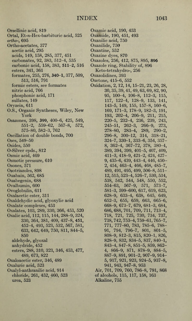 Orsellinic acid, 819 Ortal, Et-n-Hex-barbituric acid, 525 ortho-, 695 Ortho-acetates, 377 acetic acid, 295 acids, 149, 158, 285, 377, 451 carbonates, 92, 383, 512-4, 535 carbonic acid, 158, 383, 511-2, 516 esters, 341, 361 formates, 255, 276, 340-1, 377, 509, 513, 516, 791 formic esters, see formates nitric acid, 766 phosphonic acid, 171 sulfates, 149 Oryzein, 611 O.S., Organic Syntheses, Wiley, New York Osazones, 398, 399, 400-6, 425, 549, 551-2, 559-62, 567-8, 572, 575-80, 582-3, 762 Oscillation of double bonds, 700 Oses, 549-50 Osides, 550 O-Silver cpds., 812 Osmic acid, 469 Osmotic pressure, 610 Osones, 571 Osotriazoles, 898 Ouabain, 562, 685 Ouabegenin, 688 Ovalbumin, 600 Ovoglobulin, 611 Oxalacetic ester, 311 Oxaldehydic acid, glyoxylic acid Oxalate complexes, 453 Oxalates, 103, 289, 330, 366, 453, 520 Oxalic acid, 112, 115, 144, 288-9, 324, 330, 364, 381, 409, 437-8, 451, 452-4, 493, 523, 532, 567, 581, 633, 642, 649, 750, 811, 844-5, 850 aldehyde, glyoxal anhydride, 452 esters, 288, 310, 323, 346, 453, 477, 489, 673, 822 Oxaloacetic ester, 346, 489 Oxaluric acid, 523 Oxalyl-anthranilic acid, 914 chloride, 261, 452, 460, 523 urea, 523 Oxamic acid, 190, 453 Oxamide, 190, 451, 493 Oxanilic acid, 750 Oxanilide, 750 Oxantine, 552 Oxazine dyes, 870 Oxazoles, 256, 412, 875, 895, 896 Oxazole ring, Stability of, 896 Keto-tetrahydro-, 256 Oxazolidines, 393 Oxetone, 415-6, 552 Oxidation, 2, 12, 14,15-21, 23, 26, 28, 30, 35, 39, 41, 49, 63, 69, 82, 90, 95, 100-4, 106-8, 112-3, 115, 117, 122-4, 128-9, 133, 141, 143-5, 149, 155, 157-8, 160-6, 169, 171-3, 178-9, 182-3, 191, 193, 202-4, 206-9, 211, 215, 220-5, 232-4, 236, 239, 243, 245-51, 262-3, 266-9, 273, 278-80, 283-4, 289, 290-2, 296-8, 300-12, 314, 318-21, 324-7, 330-1, 333-6, 354, 357- 8, 362-4, 367-72, 378, 380-4, 389, 394, 399, 401-5, 407, 409, 411-3, 418-9, 421-2, 424, 427- 9, 435-6, 439, 443^, 446, 450- 2, 454, 463-4, 466, 468, 485-7, 489, 491, 495, 499, 506-8, 511- 12, 515, 523^, 526-7, 530, 534, 538, 542, 544, 548, 550, 552, 554-63, 567-9, 571, 573-7, 581-3, 599-600, 617, 619, 623, 628-9, 633-^1, 638, 645, 649, 652-3, 655, 659, 663, 665-6, 668-9, 673-7, 679, 681-3, 684, 686, 688, 701, 709, 711, 713-4, 718, 721, 725, 730, 734, 737, 738,742,753-4,759-61, 765-7, 771, 777-80, 783, 785-6, 788- 91, 794, 796-7, 801, 801-5, 808-9, 812-3, 815, 820-1, 826, 828-9, 832, 834-5, 837, 840-1, 843-4, 847-8, 851-5, 859, 862- 4, 866-9, 871, 878-9, 884-5, 887-9, 891, 901-2, 907-9, 914- 5, 917, 921, 923, 924-5, 937-8, 941, 943, 947-8, 953 Air, 701, 709, 760, 786-8, 791, 868 of alcohols, 115, 117, 158, 163 Alkaline, 755