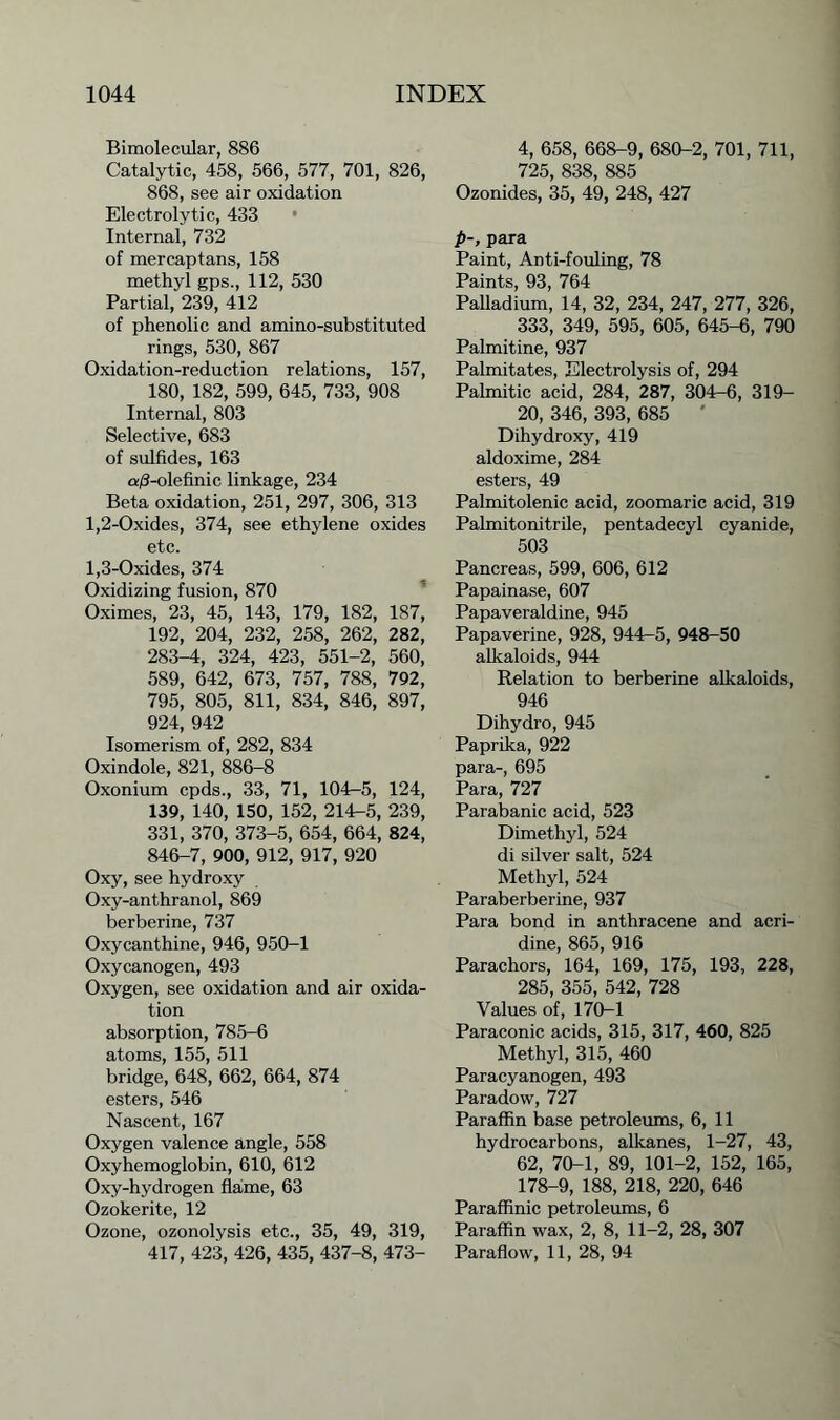 Bimolecular, 886 Catalytic, 458, 566, 577, 701, 826, 868, see air oxidation Electrolytic, 433 Internal, 732 of mercaptans, 158 methyl gps., 112, 530 Partial, 239, 412 of phenolic and amino-substituted rings, 530, 867 Oxidation-reduction relations, 157, 180, 182, 599, 645, 733, 908 Internal, 803 Selective, 683 of sulfides, 163 a/3-olefinic linkage, 234 Beta oxidation, 251, 297, 306, 313 1.2- Oxides, 374, see ethylene oxides etc. 1.3- Oxides, 374 Oxidizing fusion, 870 Oximes, 23, 45, 143, 179, 182, 187, 192, 204, 232, 258, 262, 282, 283-4, 324, 423, 551-2, 560, 589, 642, 673, 757, 788, 792, 795, 805, 811, 834, 846, 897, 924, 942 Isomerism of, 282, 834 Oxindole, 821, 886-8 Oxonium cpds., 33, 71, 104-5, 124, 139, 140, 150, 152, 214-5, 239, 331, 370, 373-5, 654, 664, 824, 846-7, 900, 912, 917, 920 Oxy, see hydroxy Oxy-anthranol, 869 berberine, 737 Oxycanthine, 946, 950-1 Oxycanogen, 493 Oxygen, see oxidation and air oxida- tion absorption, 785-6 atoms, 155, 511 bridge, 648, 662, 664, 874 esters, 546 Nascent, 167 Oxygen valence angle, 558 Oxyhemoglobin, 610, 612 Oxy-hydrogen flame, 63 Ozokerite, 12 Ozone, ozonolysis etc., 35, 49, 319, 417, 423, 426, 435, 437-8, 473- 4, 658, 668-9, 680-2, 701, 711, 725, 838, 885 Ozonides, 35, 49, 248, 427 p-, para Paint, Anti-fouling, 78 Paints, 93, 764 Palladium, 14, 32, 234, 247, 277, 326, 333, 349, 595, 605, 645-6, 790 Palmitine, 937 Palmitates, Electrolysis of, 294 Palmitic acid, 284, 287, 304-6, 319- 20, 346, 393, 685 ' Dihydroxy, 419 aldoxime, 284 esters, 49 Palmitolenic acid, zoomaric acid, 319 Palmitonitrile, pentadecyl cyanide, 503 Pancreas, 599, 606, 612 Papainase, 607 Papaveraldine, 945 Papaverine, 928, 944—5, 948-50 alkaloids, 944 Relation to berberine alkaloids, 946 Dihydro, 945 Paprika, 922 para-, 695 Para, 727 Parabanic acid, 523 Dimethyl, 524 di silver salt, 524 Methyl, 524 Paraberberine, 937 Para bond in anthracene and acri- dine, 865, 916 Parachors, 164, 169, 175, 193, 228, 285, 355, 542, 728 Values of, 170-1 Paraconic acids, 315, 317, 460, 825 Methyl, 315, 460 Paracyanogen, 493 Paradow, 727 Paraffin base petroleums, 6, 11 hydrocarbons, alkanes, 1-27, 43, 62, 70-1, 89, 101-2, 152, 165, 178-9, 188, 218, 220, 646 Paraffinic petroleums, 6 Paraffin wax, 2, 8, 11-2, 28, 307 Paraflow, 11, 28, 94