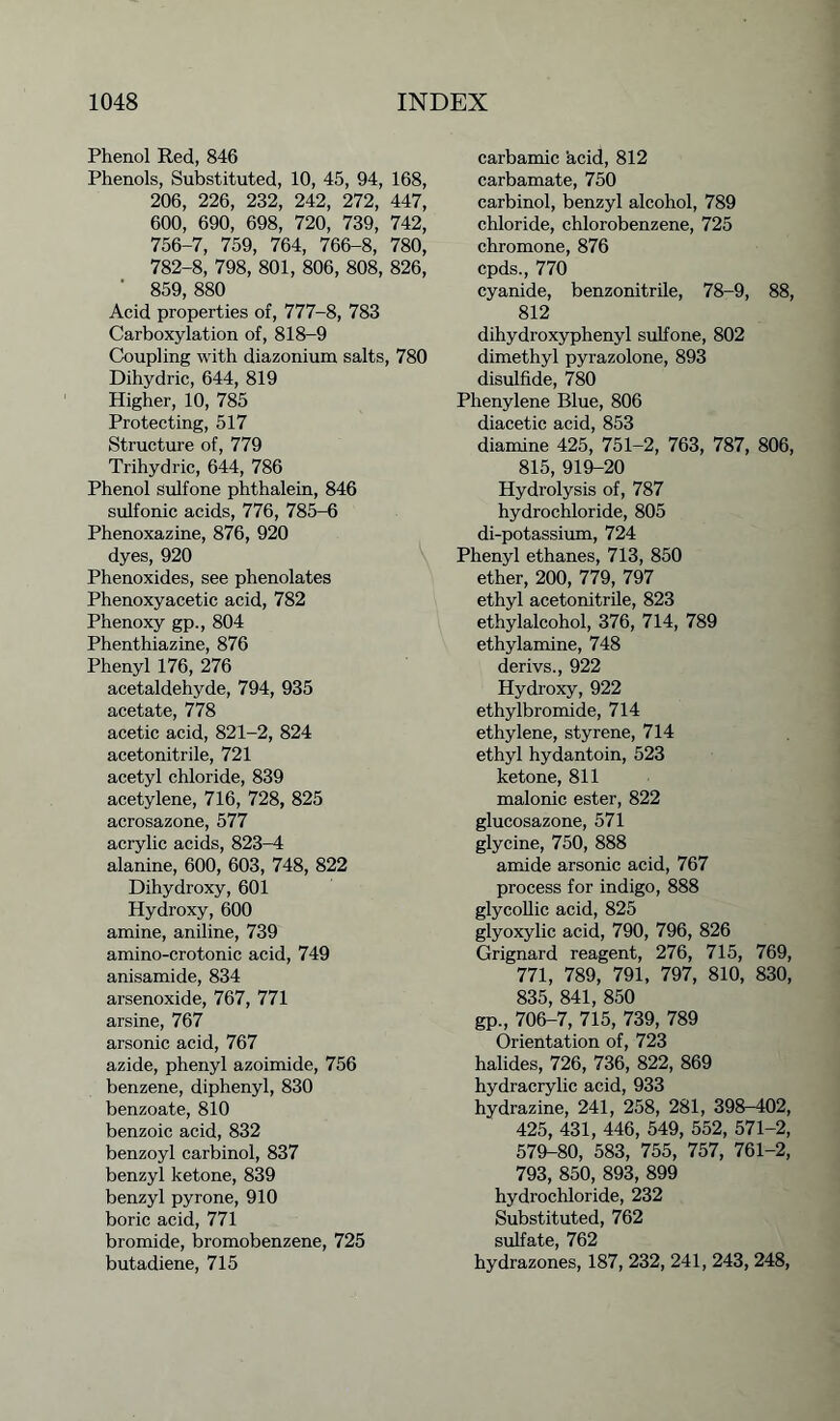 Phenol Red, 846 Phenols, Substituted, 10, 45, 94, 168, 206, 226, 232, 242, 272, 447, 600, 690, 698, 720, 739, 742, 756-7, 759, 764, 766-8, 780, 782-8, 798, 801, 806, 808, 826, ' 859, 880 Acid properties of, 777-8, 783 Carboxylation of, 818-9 Coupling with diazonium salts, 780 Dihydric, 644, 819 Higher, 10, 785 Protecting, 517 Structure of, 779 Trihydric, 644, 786 Phenol sulfone phthalein, 846 sulfonic acids, 776, 785-6 Phenoxazine, 876, 920 dyes, 920 Phenoxides, see phenolates Phenoxyacetic acid, 782 Phenoxy gp., 804 Phenthiazine, 876 Phenyl 176, 276 acetaldehyde, 794, 935 acetate, 778 acetic acid, 821-2, 824 acetonitrile, 721 acetyl chloride, 839 acetylene, 716, 728, 825 acrosazone, 577 acrylic acids, 823-4 alanine, 600, 603, 748, 822 Dihydroxy, 601 Hydroxy, 600 amine, aniline, 739 amino-crotonic acid, 749 anisamide, 834 arsenoxide, 767, 771 arsine, 767 arsonic acid, 767 azide, phenyl azoimide, 756 benzene, diphenyl, 830 benzoate, 810 benzoic acid, 832 benzoyl carbinol, 837 benzyl ketone, 839 benzyl pyrone, 910 boric acid, 771 bromide, bromobenzene, 725 butadiene, 715 carbamic 'acid, 812 carbamate, 750 carbinol, benzyl alcohol, 789 chloride, chlorobenzene, 725 chromone, 876 cpds., 770 cyanide, benzonitrile, 78-9, 88, 812 dihydroxyphenyl sulfone, 802 dimethyl pyrazolone, 893 disulfide, 780 Phenylene Blue, 806 diacetic acid, 853 diamine 425, 751-2, 763, 787, 806, 815, 919-20 Hydrolysis of, 787 hydrochloride, 805 di-potassium, 724 Phenyl ethanes, 713, 850 ether, 200, 779, 797 ethyl acetonitrile, 823 ethylalcohol, 376, 714, 789 ethylamine, 748 derivs., 922 Hydroxy, 922 ethylbromide, 714 ethylene, styrene, 714 ethyl hydantoin, 523 ketone, 811 malonic ester, 822 glucosazone, 571 glycine, 750, 888 amide arsonic acid, 767 process for indigo, 888 glycollic acid, 825 glyoxylic acid, 790, 796, 826 Grignard reagent, 276, 715, 769, 771, 789, 791, 797, 810, 830, 835, 841, 850 gp., 706-7, 715, 739, 789 Orientation of, 723 halides, 726, 736, 822, 869 hydracrylic acid, 933 hydrazine, 241, 258, 281, 398-402, 425, 431, 446, 549, 552, 571-2, 579-80, 583, 755, 757, 761-2, 793, 850, 893, 899 hydrochloride, 232 Substituted, 762 sulfate, 762 hydrazones, 187, 232, 241, 243, 248,