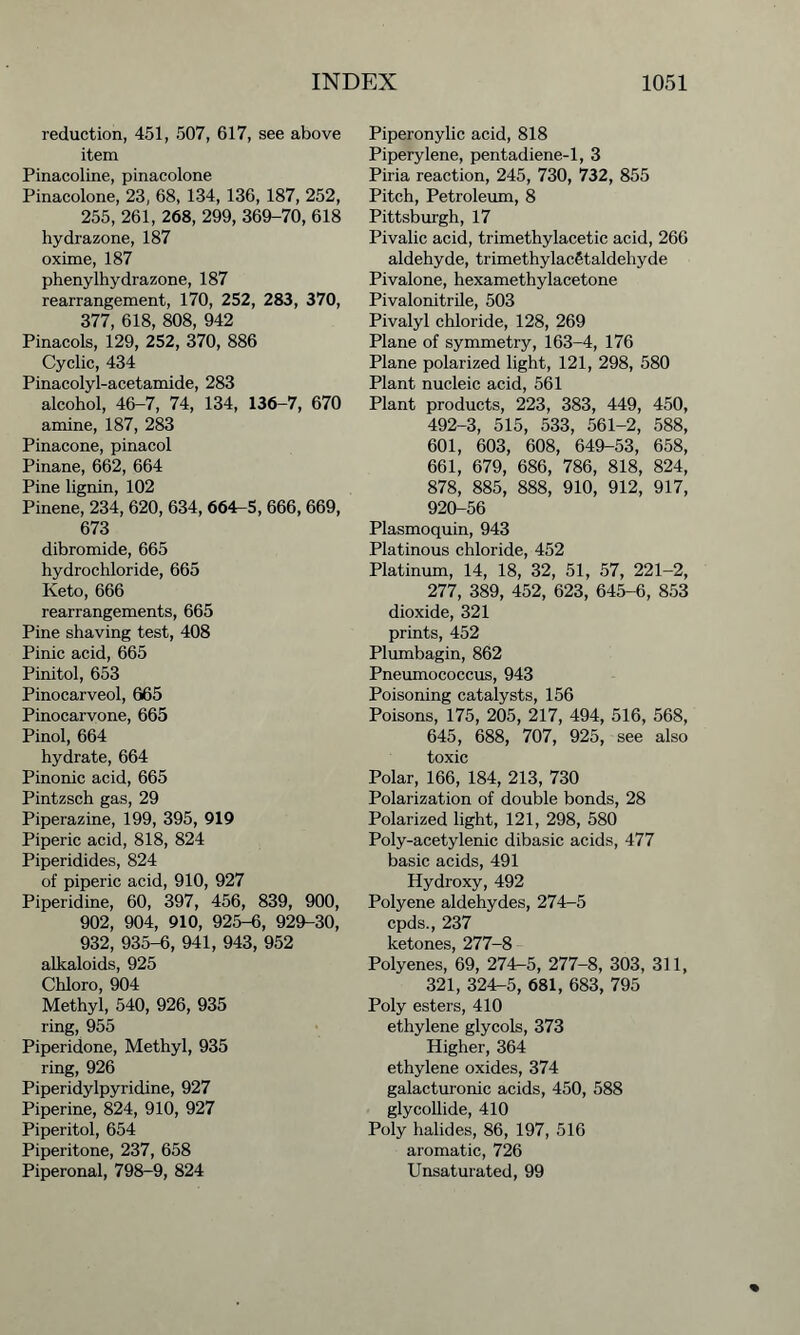 reduction, 451, 507, 617, see above item Pinacoline, pinacolone Pinacolone, 23, 68, 134, 136, 187, 252, 255, 261, 268, 299, 369-70, 618 hydrazone, 187 oxime, 187 phenylhydrazone, 187 rearrangement, 170, 252, 283, 370, 377, 618, 808, 942 Pinacols, 129, 252, 370, 886 Cyclic, 434 Pinacolyl-acetamide, 283 alcohol, 46-7, 74, 134, 136-7, 670 amine, 187, 283 Pinacone, pinacol Pinane, 662, 664 Pine lignin, 102 Pinene, 234, 620, 634, 664-5, 666, 669, 673 dibromide, 665 hydrochloride, 665 Iveto, 666 rearrangements, 665 Pine shaving test, 408 Pinic acid, 665 Pinitol, 653 Pinocarveol, 665 Pinocarvone, 665 Pinol, 664 hydrate, 664 Pinonic acid, 665 Pintzsch gas, 29 Piperazine, 199, 395, 919 Piperic acid, 818, 824 Piperidides, 824 of piperic acid, 910, 927 Piperidine, 60, 397, 456, 839, 900, 902, 904, 910, 925-6, 929-30, 932, 935-6, 941, 943, 952 alkaloids, 925 Chloro, 904 Methyl, 540, 926, 935 ring, 955 Piperidone, Methyl, 935 ring, 926 Piperidylpyridine, 927 Piperine, 824, 910, 927 Piperitol, 654 Piperitone, 237, 658 Piperonal, 798-9, 824 Piperonylic acid, 818 Piperylene, pentadiene-1, 3 Piria reaction, 245, 730, 732, 855 Pitch, Petroleum, 8 Pittsburgh, 17 Pivalic acid, trimethylacetic acid, 266 aldehyde, trimethylacStaldehyde Pivalone, hexamethylacetone Pivalonitrile, 503 Pivalyl chloride, 128, 269 Plane of symmetry, 163-4, 176 Plane polarized light, 121, 298, 580 Plant nucleic acid, 561 Plant products, 223, 383, 449, 450, 492-3, 515, 533, 561-2, 588, 601, 603, 608, 649-53, 658, 661, 679, 686, 786, 818, 824, 878, 885, 888, 910, 912, 917, 920-56 Plasmoquin, 943 Platinous chloride, 452 Platinum, 14, 18, 32, 51, 57, 221-2, 277, 389, 452, 623, 645-6, 853 dioxide, 321 prints, 452 Plumbagin, 862 Pneumococcus, 943 Poisoning catalysts, 156 Poisons, 175, 205, 217, 494, 516, 568, 645, 688, 707, 925, see also toxic Polar, 166, 184, 213, 730 Polarization of double bonds, 28 Polarized light, 121, 298, 580 Poly-acetylenic dibasic acids, 477 basic acids, 491 Hydroxy, 492 Polyene aldehydes, 274-5 cpds., 237 ketones, 277-8 Polyenes, 69, 274-5, 277-8, 303, 311, 321, 324-5, 681, 683, 795 Poly esters, 410 ethylene glycols, 373 Higher, 364 ethylene oxides, 374 galacturonic acids, 450, 588 glycollide, 410 Poly halides, 86, 197, 516 aromatic, 726 Unsaturated, 99