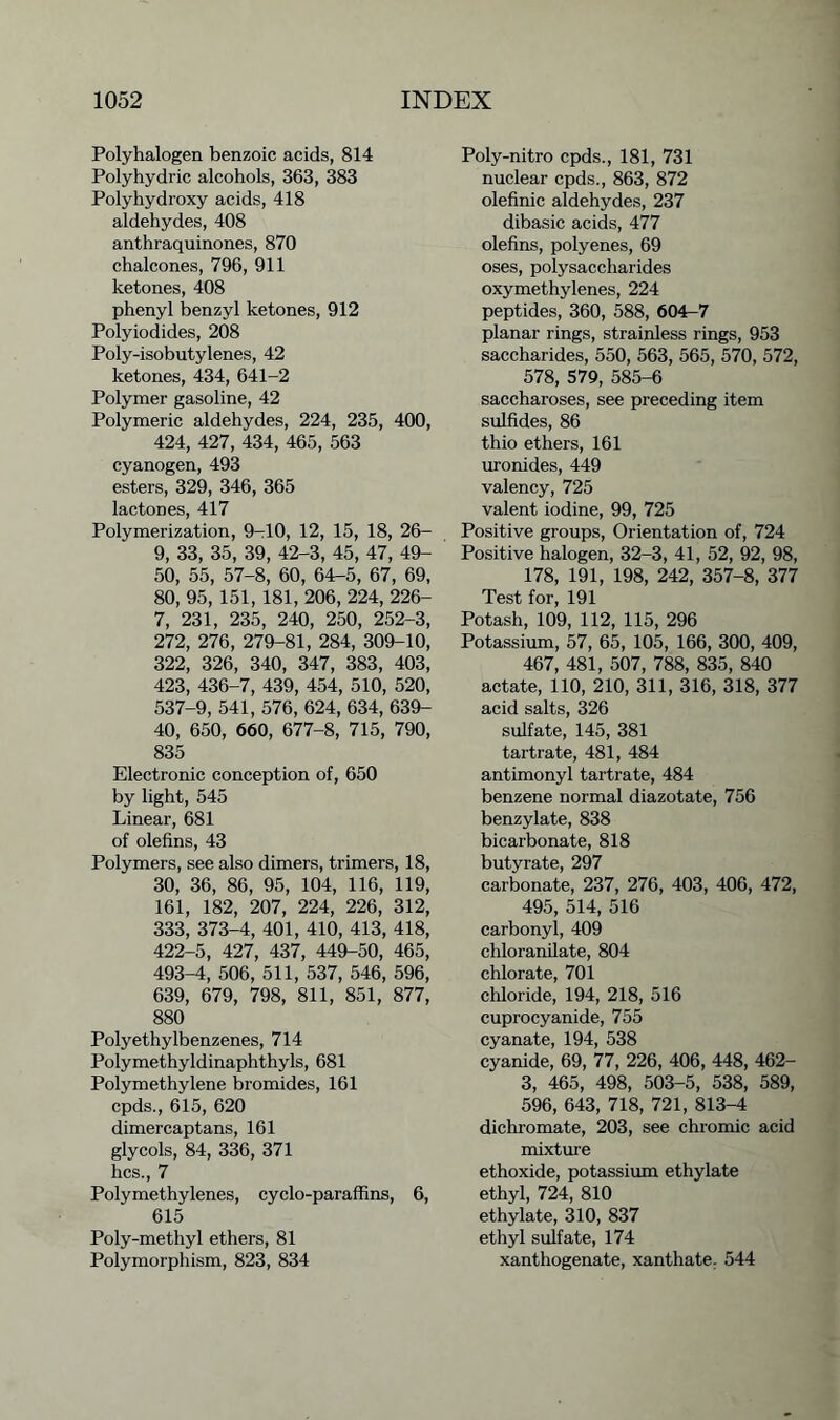 Polyhalogen benzoic acids, 814 Polyhydric alcohols, 363, 383 Polyhydroxy acids, 418 aldehydes, 408 anthraquinones, 870 chalcones, 796, 911 ketones, 408 phenyl benzyl ketones, 912 Polyiodides, 208 Poly-isobutylenes, 42 ketones, 434, 641-2 Polymer gasoline, 42 Polymeric aldehydes, 224, 235, 400, 424, 427, 434, 465, 563 cyanogen, 493 esters, 329, 346, 365 lactones, 417 Polymerization, 9-10, 12, 15, 18, 26- 9, 33, 35, 39, 42-3, 45, 47, 49- 50, 55, 57-8, 60, 64-5, 67, 69, 80, 95, 151, 181, 206, 224, 226- 7, 231, 235, 240, 250, 252-3, 272, 276, 279-81, 284, 309-10, 322, 326, 340, 347, 383, 403, 423, 436-7, 439, 454, 510, 520, 537-9, 541, 576, 624, 634, 639- 40, 650, 660, 677-8, 715, 790, 835 Electronic conception of, 650 by light, 545 Linear, 681 of olefins, 43 Polymers, see also dimers, trimers, 18, 30, 36, 86, 95, 104, 116, 119, 161, 182, 207, 224, 226, 312, 333, 373-4, 401, 410, 413, 418, 422-5, 427, 437, 449-50, 465, 493-4, 506, 511, 537, 546, 596, 639, 679, 798, 811, 851, 877, 880 Polyethylbenzenes, 714 Polymethyldinaphthyls, 681 Polymethylene bromides, 161 cpds., 615, 620 dimercaptans, 161 glycols, 84, 336, 371 lies., 7 Polymethylenes, cyclo-paraffins, 6, 615 Poly-methyl ethers, 81 Polymorphism, 823, 834 Poly-nitro cpds., 181, 731 nuclear cpds., 863, 872 olefinic aldehydes, 237 dibasic acids, 477 olefins, polyenes, 69 oses, polysaccharides oxymethylenes, 224 peptides, 360, 588, 604-7 planar rings, strainless rings, 953 saccharides, 550, 563, 565, 570, 572, 578, 579, 585-6 saccharoses, see preceding item sulfides, 86 thio ethers, 161 uronides, 449 valency, 725 valent iodine, 99, 725 Positive groups, Orientation of, 724 Positive halogen, 32-3, 41, 52, 92, 98, 178, 191, 198, 242, 357-8, 377 Test for, 191 Potash, 109, 112, 115, 296 Potassium, 57, 65, 105, 166, 300, 409, 467, 481, 507, 788, 835, 840 actate, 110, 210, 311, 316, 318, 377 acid salts, 326 sulfate, 145, 381 tartrate, 481, 484 antimonyl tartrate, 484 benzene normal diazotate, 756 benzylate, 838 bicarbonate, 818 butyrate, 297 carbonate, 237, 276, 403, 406, 472, 495, 514, 516 carbonyl, 409 chloranilate, 804 chlorate, 701 chloride, 194, 218, 516 cuprocyanide, 755 cyanate, 194, 538 cyanide, 69, 77, 226, 406, 448, 462- 3, 465, 498, 503-5, 538, 589, 596, 643, 718, 721, 813-4 dichromate, 203, see chromic acid mixture ethoxide, potassium ethylate ethyl, 724, 810 ethylate, 310, 837 ethyl sulfate, 174 xanthogenate, xanthate. 544