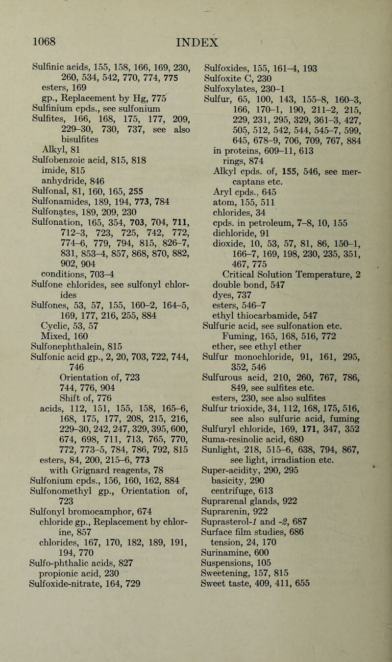 Sulfinic acids, 155, 158, 166, 169, 230, 260, 534, 542, 770, 774, 775 esters, 169 gp., Replacement by Hg, 775 Sulfinium cpds., see sulfonium Sulfites, 166, 168, 175, 177, 209, 229-30, 730, 737, see also bisulfites Alkyl, 81 Sulfobenzoic acid, 815, 818 imide, 815 anhydride, 846 Sulfonal, 81, 160, 165, 255 Sulfonamides, 189, 194, 773, 784 Sulfonates, 189, 209, 230 Sulfonation, 165, 354, 703, 704, 711, 712-3, 723, 725, 742, 772, 774-6, 779, 794, 815, 826-7, 831, 853-4, 857, 868, 870, 882, 902, 904 conditions, 703-4 Sulfone chlorides, see sulfonyl chlor- ides Sulfones, 53, 57, 155, 160-2, 164-5, 169, 177, 216, 255, 884 Cyclic, 53, 57 Mixed, 160 Sulfonephthalein, 815 Sulfonic acid gp., 2, 20, 703, 722, 744, 746 Orientation of, 723 744, 776, 904 Shift of, 776 acids, 112, 151, 155, 158, 165-6, 168, 175, 177, 208, 215, 216, 229-30, 242, 247, 329,395,600, 674, 698, 711, 713, 765, 770, 772, 773-5, 784, 786, 792, 815 esters, 84, 200, 215-6, 773 with Grignard reagents, 78 Sulfonium cpds., 156, 160, 162, 884 Sulfonomethyl gp., Orientation of, 723 Sulfonyl bromocamphor, 674 chloride gp., Replacement by chlor- ine, 857 chlorides, 167, 170, 182, 189, 191, 194, 770 Sulfo-phthalic acids, 827 propionic acid, 230 Sulfoxide-nitrate, 164, 729 Sulfoxides, 155, 161-4, 193 Sulfoxite C, 230 Sulfoxylates, 230-1 Sulfur, 65, 100, 143, 155-8, 160-3, 166, 170-1, 190, 211-2, 215, 229, 231, 295, 329, 361-3, 427, 505, 512, 542, 544, 545-7, 599, 645, 678-9, 706, 709, 767, 884 in proteins, 609-11, 613 rings, 874 Alkyl cpds. of, 155, 546, see mer- captans etc. Aryl cpds., 645 atom, 155, 511 chlorides, 34 cpds. in petroleum, 7-8, 10, 155 dichloride, 91 dioxide, 10, 53, 57, 81, 86, 150-1, 166-7, 169, 198, 230, 235, 351, 467, 775 Critical Solution Temperature, 2 double bond, 547 dyes, 737 esters, 546-7 ethyl thiocarbamide, 547 Sulfuric acid, see sulfonation etc. Fuming, 165, 168, 516, 772 ether, see ethyl ether Sulfur monochloride, 91, 161, 295, 352, 546 Sulfurous acid, 210, 260, 767, 786, 849, see sulfites etc. esters, 230, see also sulfites Sulfur trioxide, 34, 112, 168, 175, 516, see also sulfuric acid, fuming Sulfuryl chloride, 169, 171, 347, 352 Suma-resinolic acid, 680 Sunlight, 218, 515-6, 638, 794, 867, see light, irradiation etc. Super-acidity, 290, 295 basicity, 290 centrifuge, 613 Suprarenal glands, 922 Suprarenin, 922 Suprasterol-/ and -2, 687 Surface film studies, 686 tension, 24, 170 Surinamine, 600 Suspensions, 105 Sweetening, 157, 815 Sweet taste, 409, 411, 655