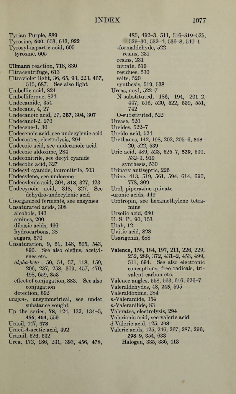 Tyrian Purple, 889 Tyrosine, 600, 603, 613, 922 Tyrosyl-aspartic acid, 605 tyrosine, 605 Ullmann reaction, 718, 830 Ultracentrifuge, 613 Ultraviolet light, 36, 65, 93, 223, 467, 515, 687. See also light Umbellic acid, 824 Umbelliferone, 824 Undecamide, 354 Undecane, 4, 27 Undecanoic acid, 27, 287, 304, 307 Undecanol-2, 270 Undecene-1, 30 Undecenoic acid, see undecylenic acid Undecoates, electrolysis, 294 Undecoic acid, see undecanoic acid Undecoic aldoxime, 284 Undeconitrile, see decyl cyanide Undecolic acid, 327 Undecyl cyanide, lauronitrile, 503 Undecylene, see undecene Undecylenic acid, 304, 318, 327, 423 Undecynoic acid, 318, 327. See dehydro-undecylenic acid Unorganized ferments, see enzymes Unsaturated acids, 308 alcohols, 143 amines, 200 dibasic acids, 466 hydrocarbons, 28 sugars, 570 Unsaturation, 9, 61, 148, 505, 543, 890. See also olefins, acetyl- enes etc. alpha-beta-, 50, 54, 57, 118, 159, 206, 237, 258, 309, 457, 470, 498, 659, 853 effect of conjugation, 883. See also conjugation detection, 692 unsym-, unsymmetrical, see under substance sought Up the series, 78, 124, 132, 134-5, 456, 464, 559 Uracil, 447, 478 Uracil-4-acetic acid, 492 Uramil, 526, 532 Urea, 172, 186, 231, 393, 456, 478, 485, 492-3, 511, 516-519-525, 529-30, 532-4, 536-8, 540-1 -formaldehyde, 522 resins, 231 resins, 231 nitrate, 519 residues, 530 salts, 520 synthesis, 519, 538 Ureas, acyl, 522-7 N-substituted, 186, 194, 201-2, 447, 516, 520, 522, 539, 551, 742 O-substituted, 522 Urease, 520 Ureides, 522-7 Ureido acid, 524 Urethanes, 142, 198, 202, 205-6, 518- 20, 522, 539 Uric acid, 489, 523, 525-7, 529, 530, 532-3, 919 synthesis, 530 Urinary antiseptic, 226 Urine, 413, 519, 561, 594, 614, 690, 778, 809 Urol, piperazine quinate -uronic acids, 449 Urotropin, see hexamethylene tetra- mine Ursolic acid, 680 U. S. P., 90, 153 Utah, 12 Uvitic acid, 828 Uzarigenin, 688 Valence, 158, 184, 197, 211, 226, 229, 252, 289, 372, 431-2, 453, 499, 511, 694. See also electronic conceptions, free radicals, tri- valent carbon etc. Valence angles, 558, 563, 616, 626-7 Valeraldehydes, 48, 245, 595 Valeraldoxime, 284 n-Valcramide, 354 n-Valeranilide, 83 Valerates, electrolysis, 294 Valerianic acid, see valeric acid d-Valeric acid, 125, 298 Valeric acids, 125, 246, 267, 287, 296, 298-9, 354, 633 Halogen, 335, 336, 413