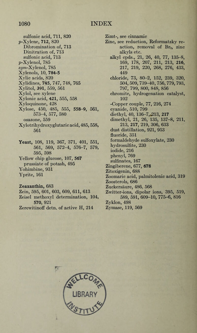 sulfonic acid, 711, 820 p-Xylene, 712, 820 Dibromination of, 713 Dinitration of, 713 sulfonic acid, 713 p-Xylenol, 785 syw-Xylenol, 785 Xylenols, 10, 784-5 Xylic acids, 820 Xylidines, 745, 747, 748, 765 Xylitol, 391, 559, 561 Xylol, see xylene Xylonic acid, 421, 555, 558 Xyloquinone, 428 Xylose, 450, 485, 555, 558-9, 561, 573-4, 577, 580 osazone, 559 Xylotrihydroxyglutaric acid, 485,558, 561 Yeast, 108, 119, 367, 371, 401, 551, 561, 569, 572-4, 576-7, 579, 595, 598 Yellow chip glucose, 107, 567 prussiate of potash, 495 Yohimbine, 931 Yprite, 161 Zeaxanthin, 683 Zein, 595, 601, 603, 609, 611, 613 Zeisel methoxyl determination, 104, 570, 921 Zerewitinoff detn. of active H, 214 Zimt-, see cinnamic Zinc, see reduction, Reformatzky re- action, removal of Br2, zinc alkyls etc. alkyl cpds., 21, 26, 40, 77, 135-8, 169, 178, 207, 211, 213, 216, 217, 219, 220, 268, 276, 433, 449 chloride, 73, 80-2, 152, 239, 320, 504, 509, 739-40, 756, 779, 793, 797, 799, 800, 848, 856 chromite, hydrogenation catalyst, 102 -Copper couple, 77, 216, 274 cyanide, 510, 799 diethyl, 40, 136-7,.213, 217 dimethyl, 21, 26, 135, 137-8, 211, 213, 217, 219, 306, 633 dust distillation, 921, 953 fluoride, 351 formaldehyde sulfoxylate, 230 hydrosulfite, 230 iodide, 216 phenyl, 769 sulfinates, 167 Zingiberene, 677, 678 Zitoxigenin, 688 Zoomaric acid, palmitolenic acid, 319 Zoosterols, 686 Zuckersaure, 486, 568 Zwitter-ions, dipolar ions, 395, 519, 589, 591, 609-10, 775-6, 816 Zyklon, 498 Zymase, 119, 569