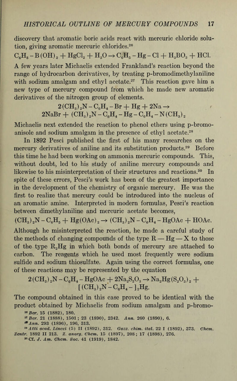 discovery that aromatic boric acids react with mercuric chloride solu- tion, giving aromatic mercuric chlorides.20 C6H5 - B (OH) 2 + HgCl2 + H20 -> C6H5 - Hg - Cl + H3B03 + HC1. A few years later Michaelis extended Frankland’s reaction beyond the range of hydrocarbon derivatives, by treating p-bromodimethylaniline with sodium amalgam and ethyl acetate.27 This reaction gave him a new type of mercury compound from which he made new aromatic derivatives of the nitrogen group of elements. 2 (CH,) 2N - C6H4 - Br + Hg + 2Na -> 2NaBr + (CH3) 2N - C6H4 - Hg - C0H4-N(CH3)2 Michaelis next extended the reaction to phenol ethers using p-bromo- anisole and sodium amalgam in the presence of ethyl acetate.28 In 1892 Pesci published the first of his many researches on the mercury derivatives of aniline and its substitution products.29 Before this time he had been working on ammonia mercuric compounds. This, without doubt, led to his study of aniline mercury compounds and likewise to his misinterpretation of their structures and reactions.30 In spite of these errors, Pesci’s work has been of the greatest importance in the development of the chemistry of organic mercury. He was the first to realize that mercury could be introduced into the nucleus of an aromatic amine. Interpreted in modern formulas, Pesci’s reaction between dimethylaniline and mercuric acetate becomes, (CHS) 2N - C0H5 + Hg(OAc) 2 -> (CHS) 2N - C6H4 - HgOAc + HOAc. Although he misinterpreted the reaction, he made a careful study of the methods of changing compounds of the type R — Hg — X to those of the type R2Hg in which both bonds of mercury are attached to carbon. The reagents which he used most frequently were sodium sulfide and sodium thiosulfate. Again using the correct formulas, one of these reactions may be represented by the equation 2 (CH3) 2N - C6H4 - HgOAc -1- 2Na2S203 —> Na2Hg(S203)2 + [ (CH3) 2N - C0H4 - ] 2Hg. The compound obtained in this case proved to be identical with the product obtained by Michaelis from sodium amalgam and p-bromo- 2»Ber. 15 (1882), 180. 27 Ber. 21 (1888), 1501; 23 (1890), 2342. Ann. 260 (1890), 6. 19Ann. 293 (1896), 196, 313. 29Atti acad. Lined (5) II (1892), 312. Gaze, cliim. ital. 22 I (1892), 373. Chem. Zentr. 1892 II 213. Z. anorg. Chem,. 15 (1897), 208; 17 (1898), 276. 30 Cf. J. Am. Chem. Soc. 41 (1919), 1842.