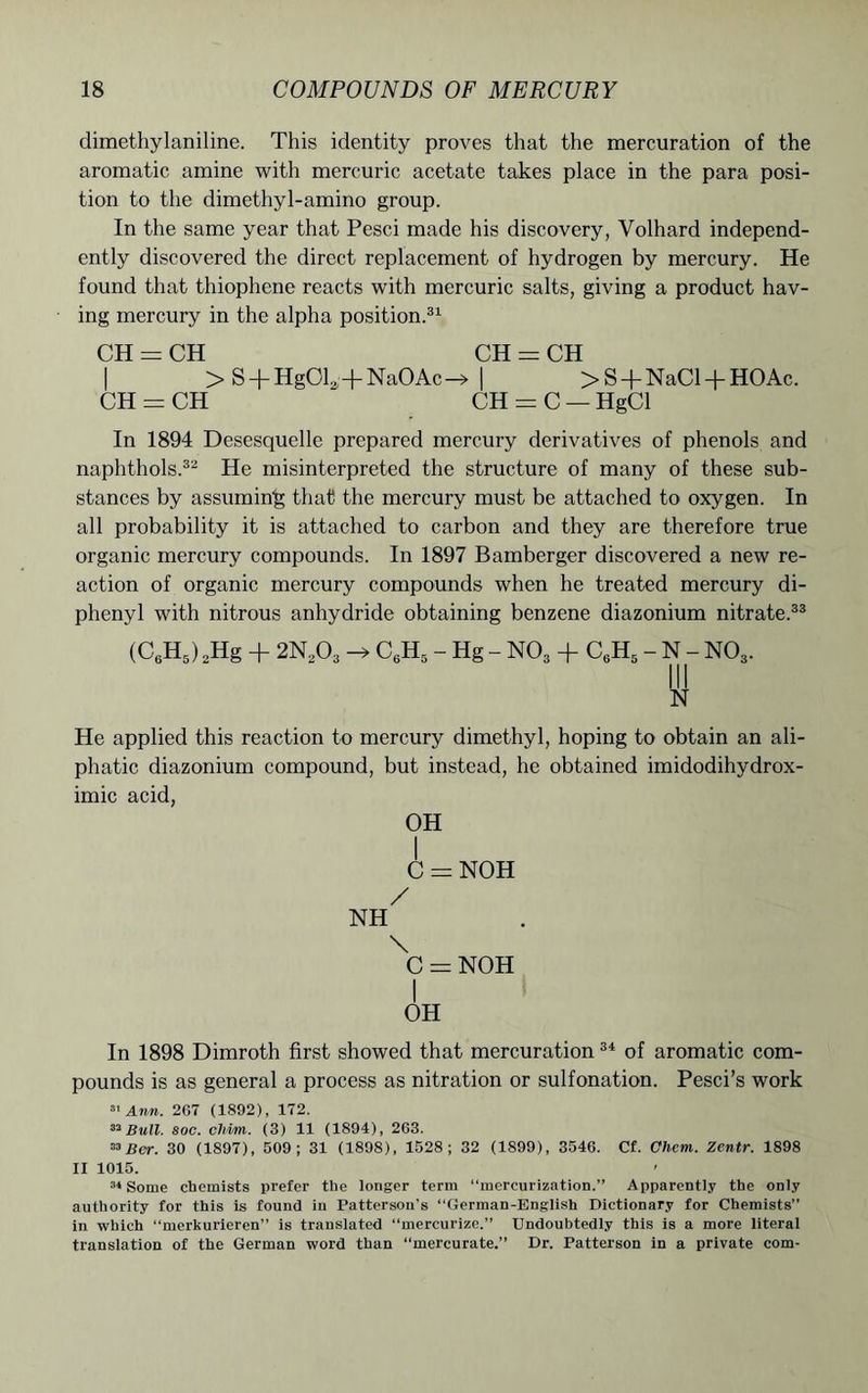 dimethylaniline. This identity proves that the mercuration of the aromatic amine with mercuric acetate takes place in the para posi- tion to the dimethyl-amino group. In the same year that Pesci made his discovery, Yolhard independ- ently discovered the direct replacement of hydrogen by mercury. He found that thiophene reacts with mercuric salts, giving a product hav- ing mercury in the alpha position.31 CH = CH CH = CH | >S + Hg012;+Na0Ac-» | > S + NaCl + HOAc. CH = CH “ CH = C — HgCl In 1894 Desesquelle prepared mercury derivatives of phenols and naphthols.32 He misinterpreted the structure of many of these sub- stances by assuming that the mercury must be attached to oxygen. In all probability it is attached to carbon and they are therefore true organic mercury compounds. In 1897 Bamberger discovered a new re- action of organic mercury compounds when he treated mercury di- phenyl with nitrous anhydride obtaining benzene diazonium nitrate.33 (C6H5) 2Hg + 2N203 C6H5 - Hg - N03 + C6H5 - N - NOs. Ill N He applied this reaction to mercury dimethyl, hoping to obtain an ali- phatic diazonium compound, but instead, he obtained imidodihydrox- imic acid, OH I C = NOH / NH \ C = NOH I OH In 1898 Dimroth first showed that mercuration 34 of aromatic com- pounds is as general a process as nitration or sulfonation. Pesci’s work 31 Ann. 2G7 (1892), 172. 33 Bull. soc. cldm. (3) 11 (1894), 263. 33Bor. 30 (1S97), 509; 31 (1898), 1528; 32 (1899), 3546. Cf. Chern. Zentr. 1898 II 1015. 34 Some chemists prefer the longer term “mercurization.” Apparently the only authority for this is found in Patterson’s “German-English Dictionary for Chemists” in which “merkurieren” is translated “mercurize.” Undoubtedly this is a more literal translation of the German word than “mercurate.” Dr. Patterson in a private com-