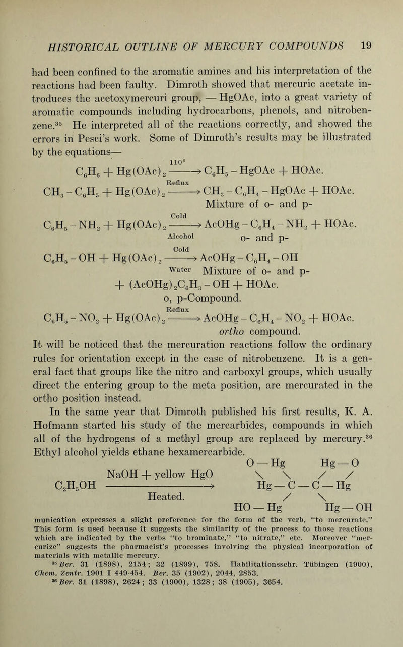 had been confined to the aromatic amines and his interpretation of the reactions had been faulty. Dimroth showed that mercuric acetate in- troduces the acetoxymercuri group, — HgOAc, into a great variety of aromatic compounds including hydrocarbons, phenols, and nitroben- zene.35 He interpreted all of the reactions correctly, and showed the errors in Pesci’s work. Some of Dimroth’s results may be illustrated by the equations— 110° C6He + Hg (OAc) 2 > C6H5 - HgOAc + PIOAc. Reflux CH3 - C6H5 + Hg (OAc) 2 CH:1 - CuH4 - HgOAc + HOAc. Mixture of o- and p- Cold CtiH5 - NH2 + Hg(OAc) 2 > AcOHg - C6H4 - NH2 + HOAc. Alcohol 0_ an(J p_ Cold CbH5 - OH + Hg (OAc) 2 > AcOHg - C6H4 - OH water Mixture of o- and p- + (AcOHg) 2C6H:! - OH + HOAc. o, p-Compound. Reflux C,;H5 - N02 + Hg (OAc) 2 AcOHg - C6H4 - N02 + HOAc. ortho compound. It will be noticed that the mercuration reactions follow the ordinary rules for orientation except in the case of nitrobenzene. It is a gen- eral fact that groups like the nitro and carboxyl groups, which usually direct the entering group to the meta position, are mereurated in the ortho position instead. In the same year that Dimroth published his first results, K. A. Hofmann started his study of the mercarbides, compounds in which all of the hydrogens of a methyl group are replaced by mercury.36 Ethyl alcohol yields ethane hexamercarbide. O —- Hg Hg — 0 NaOH -(- yellow HgO \ \ / / C2H5OH > Hg-C-C-Hg Heated. / \ HO —Hg Hg —OH munication expresses a slight preference for the form of the verb, “to mercurate.” This form is used because it suggests the similarity of the process to those reactions which are indicated by the verbs “to brominate,” “to nitrate,” etc. Moreover “mer- curize” suggests the pharmacist's processes involving the physical incorporation of materials with metallic mercury. 35 Ber. 31 (1898), 2154; 32 (1899), 758. Habilitationsschr. Tubingen (1900), Cliem. Zentr. 1901 I 449-454. Ber. 35 (1902), 2044, 2853. 30 Ber. 31 (1898), 2624; 33 (1900), 1328; 38 (1905), 3654.