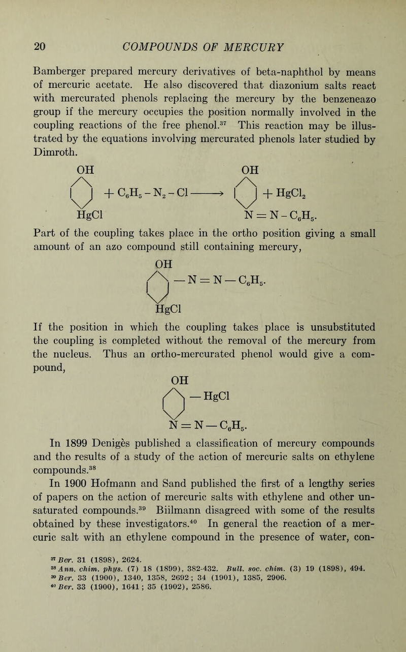 Bamberger prepared mercury derivatives of beta-naphthol by means of mercuric acetate. He also discovered that diazonium salts react with mercurated phenols replacing the mercury by the benzeneazo group if the mercury occupies the position normally involved in the coupling reactions of the free phenol.37 This reaction may be illus- trated by the equations involving mercurated phenols later studied by Dimroth. OH OH /\ /\ |^j + C0H5 - N2 - Cl — —>11+ HgCl, HgCl N = N-C6H5 Part of the coupling takes place in the ortho position giving a small amount of an azo compound still containing mercury, OH HgCl If the position in which the coupling takes place is unsubstituted the coupling is completed without the removal of the mercury from the nucleus. Thus an ortho-mercurated phenol would give a com- pound, OH Q-HgCl N = N-C,HS. In 1899 Deniges published a classification of mercury compounds and the results of a study of the action of mercuric salts on ethylene compounds.38 In 1900 Hofmann and Sand published the first of a lengthy series of papers on the action of mercuric salts with ethylene and other un- saturated compounds.39 Biilmann disagreed with some of the results obtained by these investigators.40 In general the reaction of a mer- curic salt with an ethylene compound in the presence of water, con- 37 Ber. 31 (1898), 2624. 39 Ann. chim. phys. (7) 18 (1899), 382-432. Bull. soc. chim. (3) 19 (1898), 494. 30 Ber. 33 (1900), 1340, 1358, 2692; 34 (1901), 1385, 2906. 40 Ber. 33 (1900), 1641; 35 (1902), 2586.